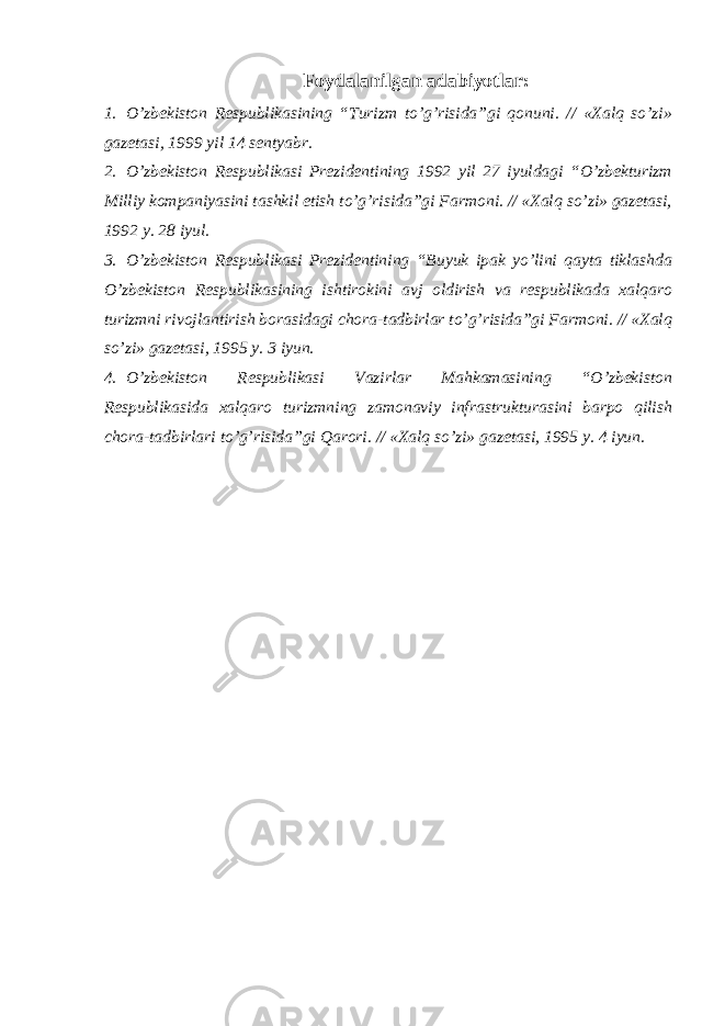 Foydalanilgan adabiyotlar: 1. O’zbekiston Respublikasining “Turizm to’g’risida”gi qonuni. // «Xalq so’zi» gazetasi, 1999 yil 14 sentyabr. 2. O’zbekiston Respublikasi Prezidentining 1992 yil 27 iyuldagi “O’zbekturizm Milliy kompaniyasini tashkil etish to’g’risida”gi Farmoni. // «Xalq so’zi» gazetasi, 1992 y. 28 iyul. 3. O’zbekiston Respublikasi Prezidentining “Buyuk ipak yo’lini qayta tiklashda O’zbekiston Respublikasining ishtirokini avj oldirish va respublikada xalqaro turizmni rivojlantirish borasidagi chora-tadbirlar to’g’risida”gi Farmoni. // «Xalq so’zi» gazetasi, 1995 y. 3 iyun. 4. O’zbekiston Respublikasi Vazirlar Mahkamasining “O’zbekiston Respublikasida xalqaro turizmning zamonaviy infrastrukturasini barpo qilish chora-tadbirlari to’g’risida”gi Qarori. // «Xalq so’zi» gazetasi, 1995 y. 4 iyun. 