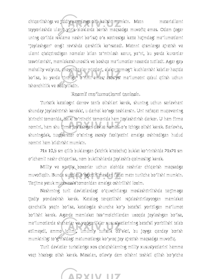 chiqarilishiga va jiddiy zararlarga olib kelishi mumkin. Matn materiallarni tayyorlashda ularni yirik bloklarda berish maqsadga muvofiq emas. Odam (agar uning qo’lida reklama nashri bo’lsa) o’z xotirasiga katta hajmdagi ma’lumotlarni &#34;joylashgan&#34; ongli ravishda qarshilik ko’rsatadi. Matnni qismlarga ajratish va ularni qiziqtiradigan nomalar bilan ta’minlash zarur, ya’ni, bu yerda kurortlar tasvirlanishi, mamlakatshunoslik va boshqa ma’lumotlar nazarda tutiladi. Agar gap mahalliy valyuta, choychaqalar miqdori, elektr tarmog’i kuchlanishi kabilar haqida bo’lsa, bu yerda &#34;intriga&#34; o’rinli emas, asosiysi ma’lumotni qabul qilish uchun ishonchlilik va oddiylikdir. Rasmli ma’lumotlarni tanlash. Turistik katalogni darrov tanib olishlari kerak, shuning uchun sarlavhani shunday joylashtirish kerakki, u darhol ko’zga tashlansin. Uni nafaqat muqovaning birinchi tomonida, balki to’rtinchi tomonida ham joylashtirish darkor. U ham firma nomini, ham shu firma joylashgan davlat nomini o’z ichiga olishi kerak. Sarlavha, shuningdek, turoperator o’zining asosiy faoliyatini amalga oshiradigan hudud nomini ham bildirishi mumkin. 21x 10,5 sm qilib buklangan (kichik kitobcha) buklet ko’rinishida 21x21 sm o’lchamli nashr chiqarilsa, nom bukilishlarda joylashib qolmasligi kerak. Milliy va xorijiy bozorlar uchun alohida nashrlar chiqarish maqsadga muvofiqdir. Bunda suratlar o’zgartirilmasdan faqat matn turlicha bo’lishi mumkin. Tarjima yetuk mutaxassis tomonidan amalga oshirilishi lozim. Nashrning turli davlatlardagi o’quvchilarga moslashtirilishda tarjimaga ijodiy yondashish kerak. Katalog tarqatilishi rejalashtirilayotgan mamlakat qanchalik yaqin bo’lsa, katalogda shuncha ko’p batafsil yoritilgan ma’lumot bo’lishi kerak. Agarda mamlakat iste’molchilardan uzoqda joylashgan bo’lsa, ma’lumotlarda shaharlar va yodgorliklar xususiyatlarining batafsil yoritilishi talab etilmaydi, ammo iqlimi, umumiy turistik ob’ekti, bu joyga qanday borish mumkinligi to’g’risidagi maiumotlarga ko’proq joy ajratish maqsadga muvofiq. Turli davlatlar turistlariga xos qiziqishlarning milliy xususiyatlarini hamma vaqt hisobga olish kerak. Masalan, oilaviy dam olishni tashkil qilish bo’yicha 