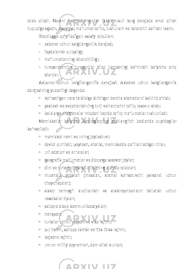 talab qiladi. Narxni tushirishning har ikkala usuli teng darajada amal qilish huquqiga egadir, Asosiysi, ma’lumot to’liq, tushunarli va ishonchli bo’lishi lozim. Katalogga qo’yiladigan asosiy talablar:  axborot uchun belgilanganlik darajasi;  foydalanish qulayligi;  ma’lumotlarning ishonchliligi;  turoperatorning turagentlar bilan hamkorligi ko’rinishi bo’yicha aniq shartlar. Axborot uchun belgilanganlik darajasi. Axborot uchun belgilanganlik darajasining yuqoriligi deganda:  ko’rsatilgan narx tarkibiga kiritilgan barcha xizmatlarni keltirib o’tish ;  yashash va ovqatlanishning turli variantlarini to’liq tasavur etish;  bolalarga chegirmalar miqdori haqida to’liq ma’lumotlar tushuniladi. Mamlakatlar bo’yicha kataloglarning boshlang’ich boblarida quyidagilar ko’rsatiladi:  mamlakat nomi va uning joylashuvi;  davlat qurilishi, poytaxti, aholisi, mamlakatda qo’llaniladigan tillar;  urf-odatlari va an’analar;  geografik ma’lumotlar va diqqatga sazovor joylar;  dini va turizmni tashkil qilishning alohida talablari;  muomala odoblari (masalan, xizmat ko’rsatuvchi personal uchun choychaqalar);  elektr tarmog’i kuchlanishi va elektropriborlarni ishlatish uchun rozetkalar tiplari;  xalqaro aloqa kommunikatsiyalari;  transport;  turistlar uchun pasport va viza rejimi;  pul tizimi, soliqqa tortish va Tax Gree rejimi;  bojxona rejimi;  umum milliy bayramlari, dam olish kunlari; 