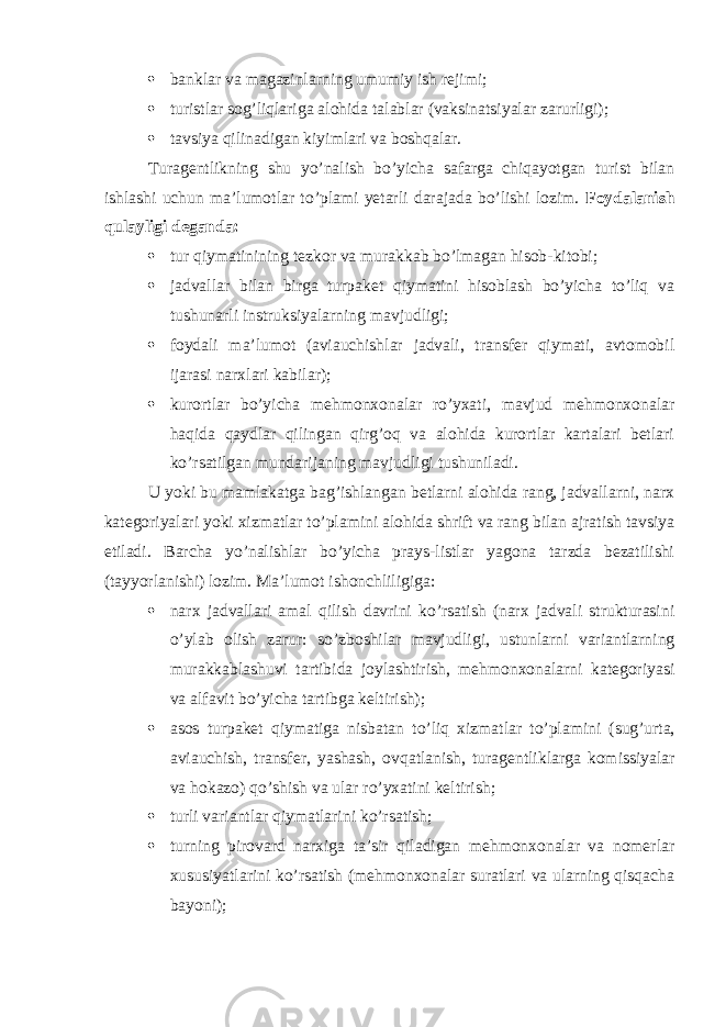  banklar va magazinlarning umumiy ish rejimi;  turistlar sog’liqlariga alohida talablar (vaksinatsiyalar zarurligi);  tavsiya qilinadigan kiyimlari va boshqalar. Turagentlikning shu yo’nalish bo’yicha safarga chiqayotgan turist bilan ishlashi uchun ma’lumotlar to’plami yetarli darajada bo’lishi lozim. Foydalanish qulayligi deganda:  tur qiymatinining tezkor va murakkab bo’lmagan hisob-kitobi;  jadvallar bilan birga turpaket qiymatini hisoblash bo’yicha to’liq va tushunarli instruksiyalarning mavjudligi;  foydali ma’lumot (aviauchishlar jadvali, transfer qiymati, avtomobil ijarasi narxlari kabilar);  kurortlar bo’yicha mehmonxonalar ro’yxati, mavjud mehmonxonalar haqida qaydlar qilingan qirg’oq va alohida kurortlar kartalari betlari ko’rsatilgan mundarijaning mavjudligi tushuniladi. U yoki bu mamlakatga bag’ishlangan betlarni alohida rang, jadvallarni, narx kategoriyalari yoki xizmatlar to’plamini alohida shrift va rang bilan ajratish tavsiya etiladi. Barcha yo’nalishlar bo’yicha prays-listlar yagona tarzda bezatilishi (tayyorlanishi) lozim. Ma’lumot ishonchliligiga:  narx jadvallari amal qilish davrini ko’rsatish (narx jadvali strukturasini o’ylab olish zarur: so’zboshilar mavjudligi, ustunlarni variantlarning murakkablashuvi tartibida joylashtirish, mehmonxonalarni kategoriyasi va alfavit bo’yicha tartibga keltirish);  asos turpaket qiymatiga nisbatan to ’ liq xizmatlar to ’ plamini ( sug ’ urta , aviauchish , transfer , yashash , ovqatlanish , turagentliklarga komissiyalar va hokazo ) qo ’ shish va ular ro ’ yxatini keltirish ;  turli variantlar qiymatlarini ko’rsatish;  turning pirovard narxiga ta’sir qiladigan mehmonxonalar va nomerlar xususiyatlarini ko’rsatish (mehmonxonalar suratlari va ularning qisqacha bayoni); 