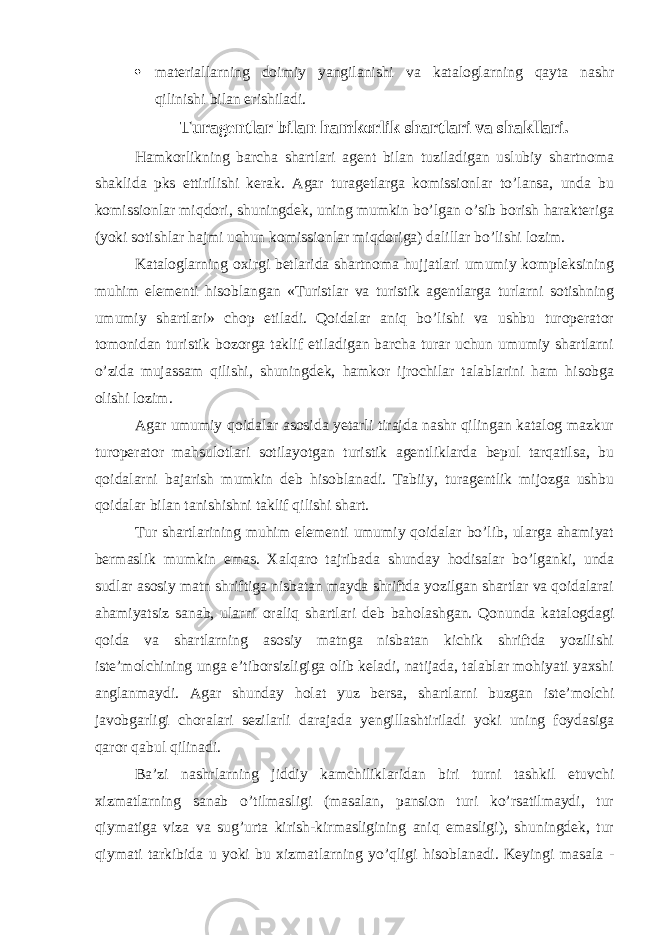  materiallarning doimiy yangilanishi va kataloglarning qayta nashr qilinishi bilan erishiladi. Turagentlar bilan hamkorlik shartlari va shakllari. Hamkorlikning barcha shartlari agent bilan tuziladigan uslubiy shartnoma shaklida pks ettirilishi kerak. Agar turagetlarga komissionlar to’lansa, unda bu komissionlar miqdori, shuningdek, uning mumkin bo’lgan o’sib borish harakteriga (yoki sotishlar hajmi uchun komissionlar miqdoriga) dalillar bo’lishi lozim. Kataloglarning oxirgi betlarida shartnoma hujjatlari umumiy kompleksining muhim elementi hisoblangan «Turistlar va turistik agentlarga turlarni sotishning umumiy shartlari» chop etiladi. Qoidalar aniq bo’lishi va ushbu turoperator tomonidan turistik bozorga taklif etiladigan barcha turar uchun umumiy shartlarni o’zida mujassam qilishi, shuningdek, hamkor ijrochilar talablarini ham hisobga olishi lozim. Agar umumiy qoidalar asosida yetarli tirajda nashr qilingan katalog mazkur turoperator mahsulotlari sotilayotgan turistik agentliklarda bepul tarqatilsa, bu qoidalarni bajarish mumkin deb hisoblanadi. Tabiiy, turagentlik mijozga ushbu qoidalar bilan tanishishni taklif qilishi shart. Tur shartlarining muhim elementi umumiy qoidalar bo’lib, ularga ahamiyat bermaslik mumkin emas. Xalqaro tajribada shunday hodisalar bo’lganki, unda sudlar asosiy matn shriftiga nisbatan mayda shriftda yozilgan shartlar va qoidalarai ahamiyatsiz sanab, ularni oraliq shartlari deb baholashgan. Qonunda katalogdagi qoida va shartlarning asosiy matnga nisbatan kichik shriftda yozilishi iste’molchining unga e’tiborsizligiga olib keladi, natijada, talablar mohiyati yaxshi anglanmaydi. Agar shunday holat yuz bersa, shartlarni buzgan iste’molchi javobgarligi choralari sezilarli darajada yengillashtiriladi yoki uning foydasiga qaror qabul qilinadi. Ba’zi nashrlarning jiddiy kamchiliklaridan biri turni tashkil etuvchi xizmatlarning sanab o’tilmasligi (masalan, pansion turi ko’rsatilmaydi, tur qiymatiga viza va sug’urta kirish-kirmasligining aniq emasligi), shuningdek, tur qiymati tarkibida u yoki bu xizmatlarning yo’qligi hisoblanadi. Keyingi masala - 