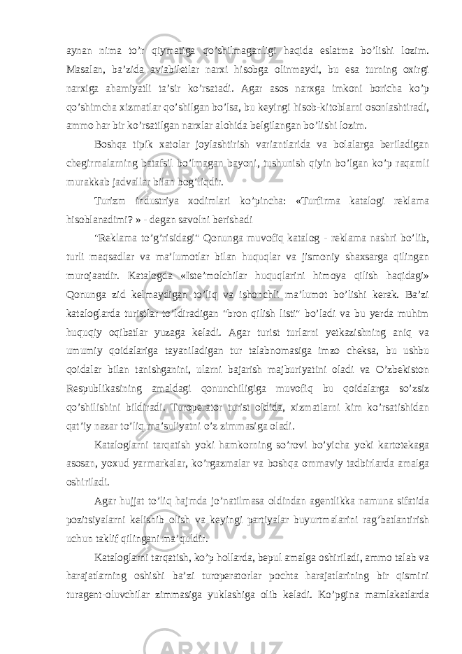 aynan nima to’r qiymatiga qo’shilmaganligi haqida eslatma bo’lishi lozim. Masalan, ba’zida aviabiletlar narxi hisobga olinmaydi, bu esa turning oxirgi narxiga ahamiyatli ta’sir ko’rsatadi. Agar asos narxga imkoni boricha ko’p qo’shimcha xizmatlar qo’shilgan bo’lsa, bu keyingi hisob-kitoblarni osonlashtiradi, ammo har bir ko’rsatilgan narxlar alohida belgilangan bo’lishi lozim. Boshqa tipik xatolar joylashtirish variantlarida va bolalarga beriladigan chegirmalarning batafsil bo’lmagan bayoni, tushunish qiyin bo’lgan ko’p raqamli murakkab jadvallar bilan bog’liqdir. Turizm industriya xodimlari ko’pincha: «Turfirma katalogi reklama hisoblanadimi? » - degan savolni berishadi &#34;Reklama to’g’risidagi&#34; Qonunga muvofiq katalog - reklama nashri bo’lib, turli maqsadlar va ma’lumotlar bilan huquqlar va jismoniy shaxsarga qilingan murojaatdir. Katalogda « Iste’molchilar huquqlarini himoya qilish haqidagi» Qonunga zid kelmaydigan to’liq va ishonchli ma’lumot bo’lishi kerak. Ba’zi kataloglarda turistlar to’ldiradigan &#34;bron qilish listi&#34; bo’ladi va bu yerda muhim huquqiy oqibatlar yuzaga keladi. Agar turist turlarni yetkazishning aniq va umumiy qoidalariga tayaniladigan tur talabnomasiga imzo cheksa, bu ushbu qoidalar bilan tanishganini, ularni bajarish majburiyatini oladi va O’zbekiston Respublikasining amaldagi qonunchiligiga muvofiq bu qoidalarga so’zsiz qo’shilishini bildiradi. Turoperator turist oldida, xizmatlarni kim ko’rsatishidan qat’iy nazar to’liq ma’suliyatni o’z zimmasiga oladi. Kataloglarni tarqatish yoki hamkorning so’rovi bo’yicha yoki kartotekaga asosan, yoxud yarmarkalar, ko’rgazmalar va boshqa ommaviy tadbirlarda amalga oshiriladi. Agar hujjat to’liq hajmda jo’natilmasa oldindan agentlikka namuna sifatida pozitsiyalarni kelishib olish va keyingi partiyalar buyurtmalarini rag’batlantirish uchun taklif qilingani ma’quldir. Kataloglarni tarqatish, ko’p hollarda, bepul amalga oshiriladi, ammo talab va harajatlarning oshishi ba’zi turoperatorlar pochta harajatlarining bir qismini turagent-oluvchilar zimmasiga yuklashiga olib keladi. Ko’pgina mamlakatlarda 