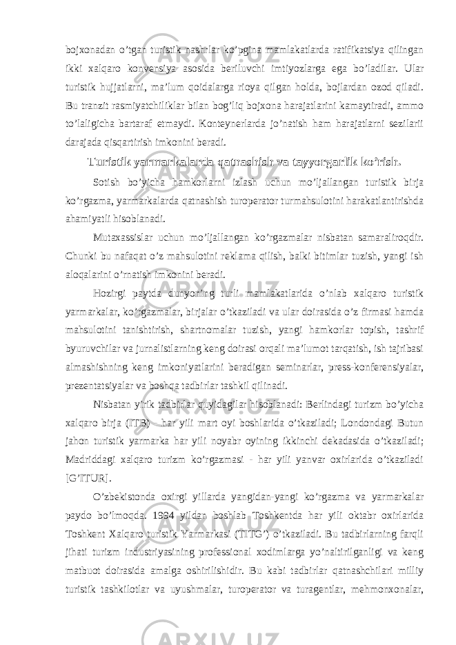 bojxonadan o’tgan turistik nashrlar ko’pgina mamlakatlarda ratifikatsiya qilingan ikki xalqaro konvensiya asosida beriluvchi imtiyozlarga ega bo’ladilar. Ular turistik hujjatlarni, ma’lum qoidalarga rioya qilgan holda, bojlardan ozod qiladi. Bu tranzit rasmiyatchiliklar bilan bog’liq bojxona harajatlarini kamaytiradi, ammo to’laligicha bartaraf etmaydi. Konteynerlarda jo’natish ham harajatlarni sezilarii darajada qisqartirish imkonini beradi. Turistik yarmarkalarda qatnashish va tayyorgarlik ko’rish. Sotish bo’yicha hamkorlarni izlash uchun mo’ljallangan turistik birja ko’rgazma, yarmarkalarda qatnashish turoperator turmahsulotini harakatlantirishda ahamiyatli hisoblanadi. Mutaxassislar uchun mo’ljallangan ko’rgazmalar nisbatan samaraliroqdir. Chunki bu nafaqat o’z mahsulotini reklama qilish, balki bitimlar tuzish, yangi ish aloqalarini o’rnatish imkonini beradi. Hozirgi paytda dunyoning turli mamlakatlarida o’nlab xalqaro turistik yarmarkalar, ko’rgazmalar, birjalar o’tkaziladi va ular doirasida o’z firmasi hamda mahsulotini tanishtirish, shartnomalar tuzish, yangi hamkorlar topish, tashrif byuruvchilar va jurnalistlarning keng doirasi orqali ma’lumot tarqatish, ish tajribasi almashishning keng imkoniyatlarini beradigan seminarlar, press-konferensiyalar, prezentatsiyalar va boshqa tadbirlar tashkil qilinadi. Nisbatan yirik tadbirlar quyidagilar hisoblanadi: Berlindagi turizm bo’yicha xalqaro birja (ITB) - har yili mart oyi boshlarida o’tkaziladi; Londondagi Butun jahon turistik yarmarka har yili noyabr oyining ikkinchi dekadasida o’tkaziladi; Madriddagi xalqaro turizm ko’rgazmasi - har yili yanvar oxirlarida o’tkaziladi [G’ITUR]. O’zbekistonda oxirgi yillarda yangidan-yangi ko’rgazma va yarmarkalar paydo bo’lmoqda. 1994 yildan boshlab Toshkentda har yili oktabr oxirlarida Toshkent Xalqaro turistik Yarmarkasi (TITG’) o’tkaziladi. Bu tadbirlarning farqli jihati turizm industriyasining professional xodimlarga yo’naltirilganligi va keng matbuot doirasida amalga oshirilishidir. Bu kabi tadbirlar qatnashchilari milliy turistik tashkilotlar va uyushmalar, turoperator va turagentlar, mehmonxonalar, 