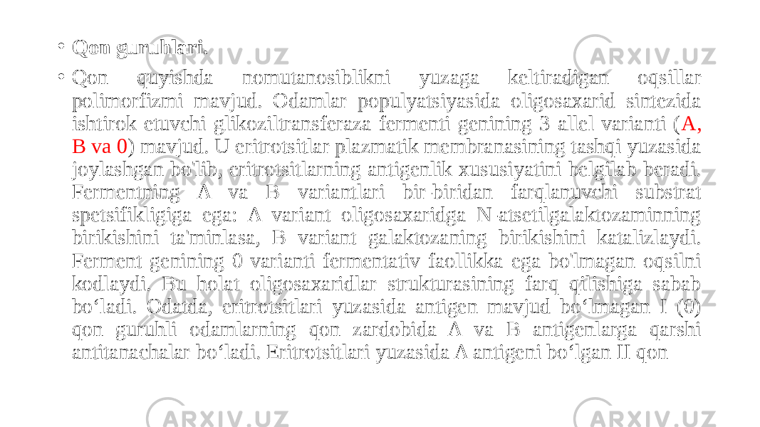 • Qon guruhlari. • Qon quyishda nomutanosiblikni yuzaga keltiradigan oqsillar polimorfizmi mavjud. Odamlar populyatsiyasida oligosaxarid sintezida ishtirok etuvchi glikoziltransferaza fermenti genining 3 allel varianti ( A, B va 0 ) mavjud. U eritrotsitlar plazmatik membranasining tashqi yuzasida joylashgan bo&#39;lib, eritrotsitlarning antigenlik xususiyatini belgilab beradi. Fermentning A va B variantlari bir-biridan farqlanuvchi substrat spetsifikligiga ega: A variant oligosaxaridga N-atsetilgalaktozaminning birikishini ta&#39;minlasa, B variant galaktozaning birikishini katalizlaydi. Ferment genining 0 varianti fermentativ faollikka ega bo&#39;lmagan oqsilni kodlaydi. Bu holat oligosaxaridlar strukturasining farq qilishiga sabab boʻladi. Odatda, eritrotsitlari yuzasida antigen mavjud boʻlmagan I (0) qon guruhli odamlarning qon zardobida A va B antigenlarga qarshi antitanachalar boʻladi. Eritrotsitlari yuzasida A antigeni boʻlgan II qon 