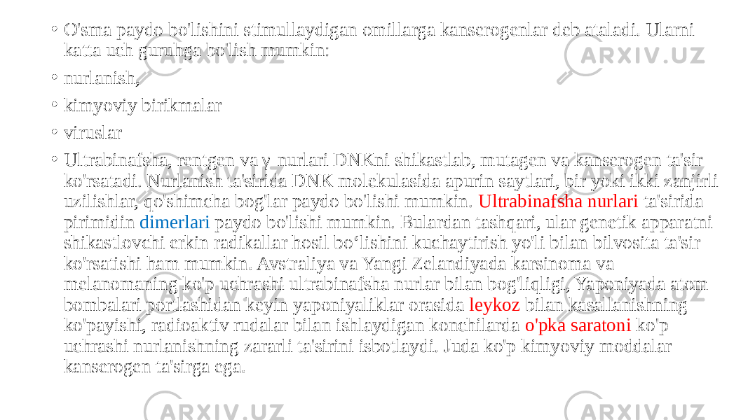 • O&#39;sma paydo bo&#39;lishini stimullaydigan omillarga kanserogenlar deb ataladi. Ularni katta uch guruhga bo&#39;lish mumkin: • nurlanish, • kimyoviy birikmalar • viruslar • Ultrabinafsha, rentgen va γ-nurlari DNKni shikastlab, mutagen va kanserogen ta&#39;sir ko&#39;rsatadi. Nurlanish ta&#39;sirida DNK molekulasida apurin saytlari, bir yoki ikki zanjirli uzilishlar, qo&#39;shimcha bog&#39;lar paydo bo&#39;lishi mumkin. Ultrabinafsha nurlari ta&#39;sirida pirimidin dimerlari paydo bo&#39;lishi mumkin. Bulardan tashqari, ular genetik apparatni shikastlovchi erkin radikallar hosil boʻlishini kuchaytirish yo&#39;li bilan bilvosita ta&#39;sir ko&#39;rsatishi ham mumkin. Avstraliya va Yangi Zelandiyada karsinoma va melanomaning ko&#39;p uchrashi ultrabinafsha nurlar bilan bog&#39;liqligi, Yaponiyada atom bombalari portlashidan keyin yaponiyaliklar orasida leykoz bilan kasallanishning ko&#39;payishi, radioaktiv rudalar bilan ishlaydigan konchilarda o&#39;pka saratoni ko&#39;p uchrashi nurlanishning zararli ta&#39;sirini isbotlaydi. Juda ko&#39;p kimyoviy moddalar kanserogen ta&#39;sirga ega. 