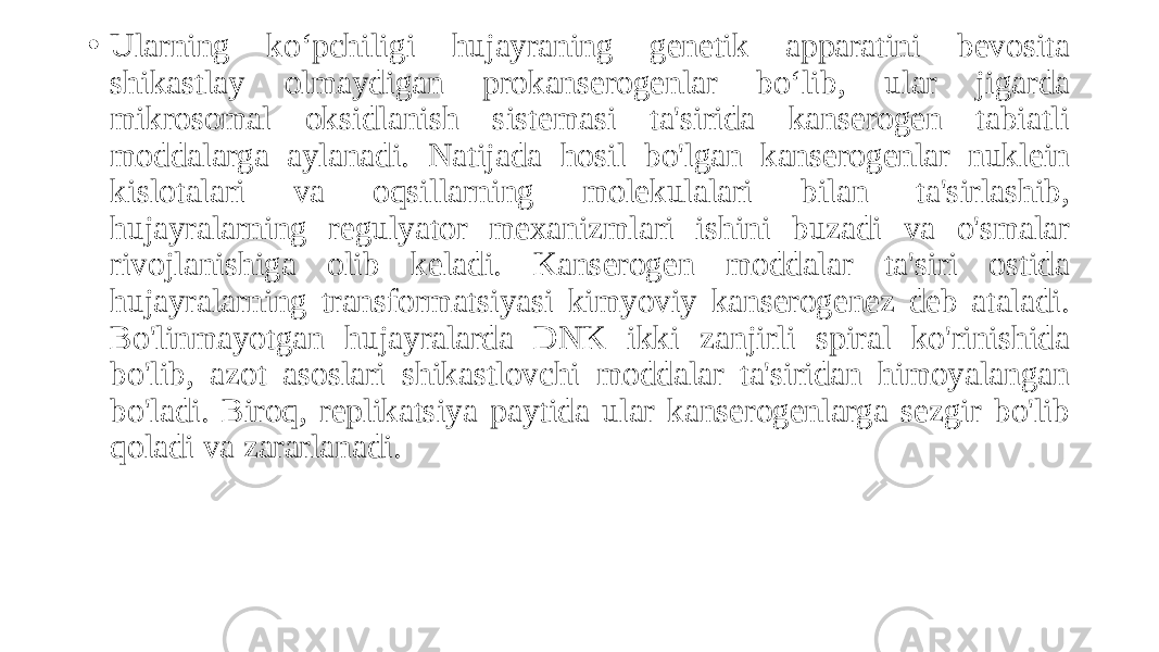 • Ularning koʻpchiligi hujayraning genetik apparatini bevosita shikastlay olmaydigan prokanserogenlar boʻlib, ular jigarda mikrosomal oksidlanish sistemasi ta&#39;sirida kanserogen tabiatli moddalarga aylanadi. Natijada hosil bo&#39;lgan kanserogenlar nuklein kislotalari va oqsillarning molekulalari bilan ta&#39;sirlashib, hujayralarning regulyator mexanizmlari ishini buzadi va o&#39;smalar rivojlanishiga olib keladi. Kanserogen moddalar ta&#39;siri ostida hujayralarning transformatsiyasi kimyoviy kanserogenez deb ataladi. Bo&#39;linmayotgan hujayralarda DNK ikki zanjirli spiral ko&#39;rinishida bo&#39;lib, azot asoslari shikastlovchi moddalar ta&#39;siridan himoyalangan bo&#39;ladi. Biroq, replikatsiya paytida ular kanserogenlarga sezgir bo&#39;lib qoladi va zararlanadi. 