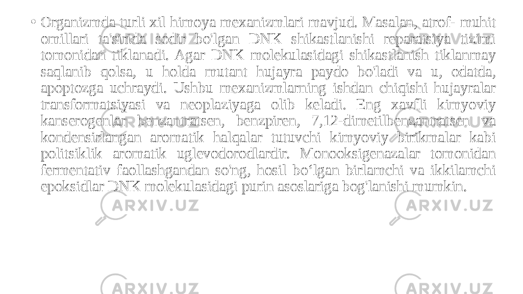 • Organizmda turli xil himoya mexanizmlari mavjud. Masalan, atrof- muhit omillari ta&#39;sirida sodir bo&#39;lgan DNK shikastlanishi reparatsiya tizimi tomonidan tiklanadi. Agar DNK molekulasidagi shikastlanish tiklanmay saqlanib qolsa, u holda mutant hujayra paydo bo&#39;ladi va u, odatda, apoptozga uchraydi. Ushbu mexanizmlarning ishdan chiqishi hujayralar transformatsiyasi va neoplaziyaga olib keladi. Eng xavfli kimyoviy kanserogenlar benzantratsen, benzpiren, 7,12-dimetilbenzantratsen va kondensirlangan aromatik halqalar tutuvchi kimyoviy birikmalar kabi politsiklik aromatik uglevodorodlardir. Monooksigenazalar tomonidan fermentativ faollashgandan so&#39;ng, hosil boʻlgan birlamchi va ikkilamchi epoksidlar DNK molekulasidagi purin asoslariga bog&#39;lanishi mumkin. 