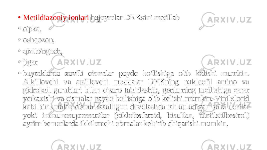 • Metildiazoniy ionlari hujayralar DNKsini metillab • o&#39;pka, • oshqozon, • qizilo&#39;ngach, • jigar • buyraklarda xavfli o&#39;smalar paydo boʻlishiga olib kelishi mumkin. Alkillovchi va atsillovchi moddalar DNKning nukleofil amino va gidroksil guruhlari bilan o&#39;zaro ta&#39;sirlashib, genlarning tuzilishiga zarar yetkazishi va o&#39;smalar paydo bo&#39;lishiga olib kelishi mumkin. Vinilxlorid kabi birikmalar, o&#39;sma kasalligini davolashda ishlatiladigan ba&#39;zi dorilar yoki immunosupressantlar (siklofosfamid, bisulfan, dietilstilbestrol) ayrim bemorlarda ikkilamchi o&#39;smalar keltirib chiqarishi mumkin. 