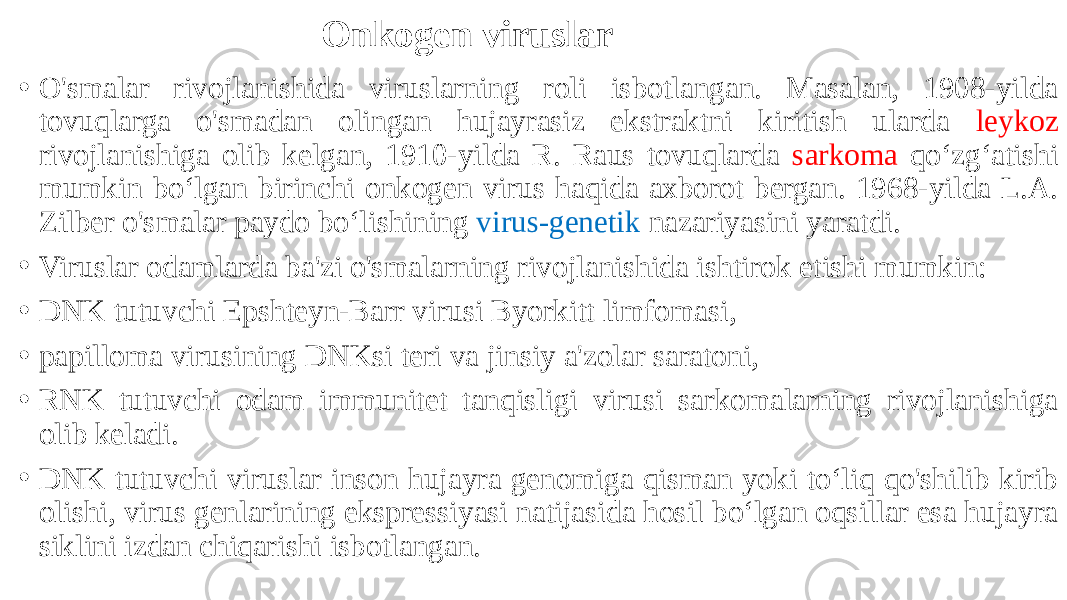 Onkogen viruslar • O&#39;smalar rivojlanishida viruslarning roli isbotlangan. Masalan, 1908-yilda tovuqlarga o&#39;smadan olingan hujayrasiz ekstraktni kiritish ularda leykoz rivojlanishiga olib kelgan, 1910-yilda R. Raus tovuqlarda sarkoma qoʻzgʻatishi mumkin boʻlgan birinchi onkogen virus haqida axborot bergan. 1968-yilda L.A. Zilber o&#39;smalar paydo boʻlishining virus-genetik nazariyasini yaratdi. • Viruslar odamlarda ba&#39;zi o&#39;smalarning rivojlanishida ishtirok etishi mumkin: • DNK tutuvchi Epshteyn-Barr virusi Byorkitt limfomasi, • papilloma virusining DNKsi teri va jinsiy a&#39;zolar saratoni, • RNK tutuvchi odam immunitet tanqisligi virusi sarkomalarning rivojlanishiga olib keladi. • DNK tutuvchi viruslar inson hujayra genomiga qisman yoki toʻliq qo&#39;shilib kirib olishi, virus genlarining ekspressiyasi natijasida hosil boʻlgan oqsillar esa hujayra siklini izdan chiqarishi isbotlangan. 