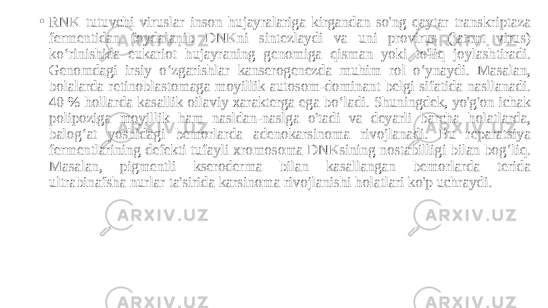• RNK tutuvchi viruslar inson hujayralariga kirgandan so&#39;ng qaytar transkriptaza fermentidan foydalanib DNKni sintezlaydi va uni provirus (latent virus) koʻrinishida eukariot hujayraning genomiga qisman yoki to&#39;liq joylashtiradi. Genomdagi irsiy oʻzgarishlar kanserogenezda muhim rol oʻynaydi. Masalan, bolalarda retinoblastomaga moyillik autosom-dominant belgi sifatida nasllanadi. 40 % hollarda kasallik oilaviy xarakterga ega boʻladi. Shuningdek, yo&#39;g&#39;on ichak polipoziga moyillik ham nasldan-naslga o&#39;tadi va deyarli barcha holatlarda, balogʻat yoshidagi bemorlarda adenokarsinoma rivojlanadi. Bu reparatsiya fermentlarining defekti tufayli xromosoma DNKsining nostabilligi bilan bogʻliq. Masalan, pigmentli kseroderma bilan kasallangan bemorlarda terida ultrabinafsha nurlar ta&#39;sirida karsinoma rivojlanishi holatlari ko&#39;p uchraydi. 