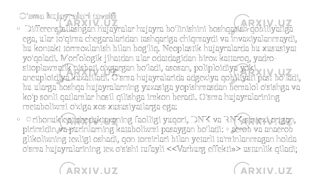  O&#39;sma hujayralari tavsifi • Differensiallashgan hujayralar hujayra bo&#39;linishini boshqarish qobiliyatiga ega, ular to&#39;qima chegaralaridan tashqariga chiqmaydi va invaziyalanmaydi, bu kontakt tormozlanish bilan bog&#39;liq. Neoplastik hujayralarda bu xususiyat yo&#39;qoladi. Morfologik jihatdan ular odatdagidan biroz kattaroq, yadro- sitoplazmatik nisbati o&#39;zgargan bo&#39;ladi, asosan, poliploidiya yoki aneuploidiya kuzatiladi. O&#39;sma hujayralarida adgeziya qobiliyati past bo&#39;ladi, bu ularga boshqa hujayralarning yuzasiga yopishmasdan bemalol o&#39;sishga va ko&#39;p sonli qatlamlar hosil qilishga imkon beradi. O&#39;sma hujayralarining metabolizmi o&#39;ziga xos xususiyatlarga ega: • ⚫ ribonukleotidreduktazaning faolligi yuqori, DNK va RNK sintezi ortgan, pirimidin va purinlarning katabolizmi pasaygan bo&#39;ladi: • aerob va anaerob glikolizning tezligi oshadi, qon tomirlari bilan yetarli ta&#39;minlanmagan holda o&#39;sma hujayralarining tez o&#39;sishi tufayli <<Varburg effekti»> ustunlik qiladi; 