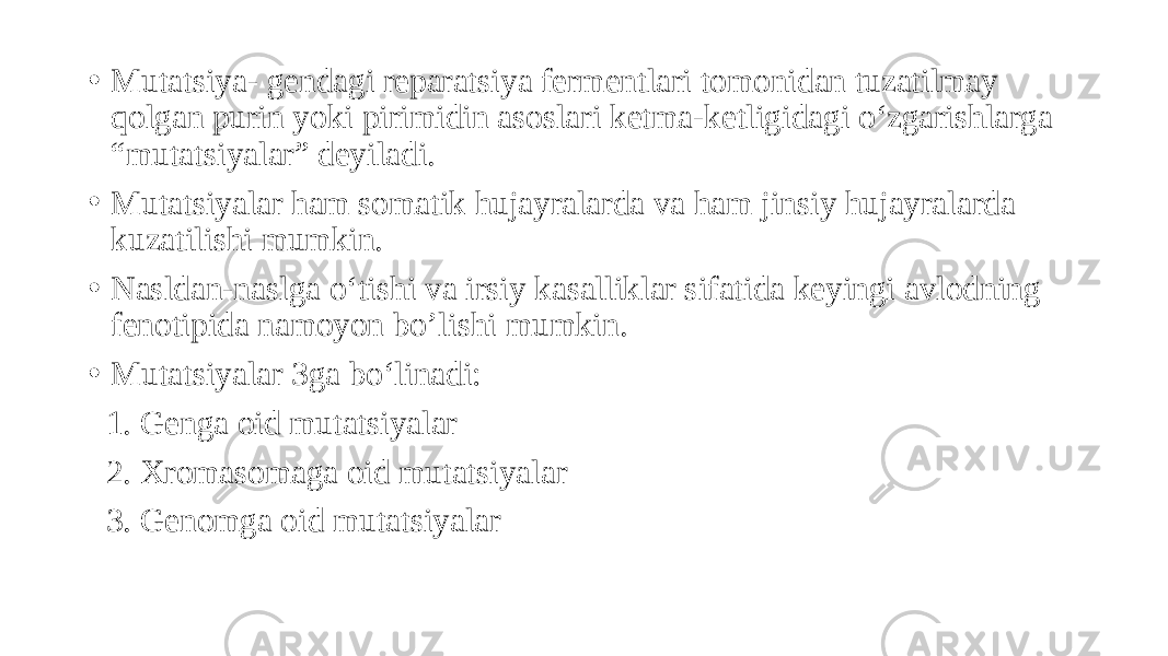 • Mutatsiya- gendagi reparatsiya fermentlari tomonidan tuzatilmay qolgan purin yoki pirimidin asoslari ketma-ketligidagi o‘zgarishlarga “mutatsiyalar” deyiladi. • Mutatsiyalar ham somatik hujayralarda va ham jinsiy hujayralarda kuzatilishi mumkin. • Nasldan-naslga o‘tishi va irsiy kasalliklar sifatida keyingi avlodning fenotipida namoyon bo’lishi mumkin. • Mutatsiyalar 3ga bo‘linadi: 1. Genga oid mutatsiyalar 2. Xromasomaga oid mutatsiyalar 3. Genomga oid mutatsiyalar 