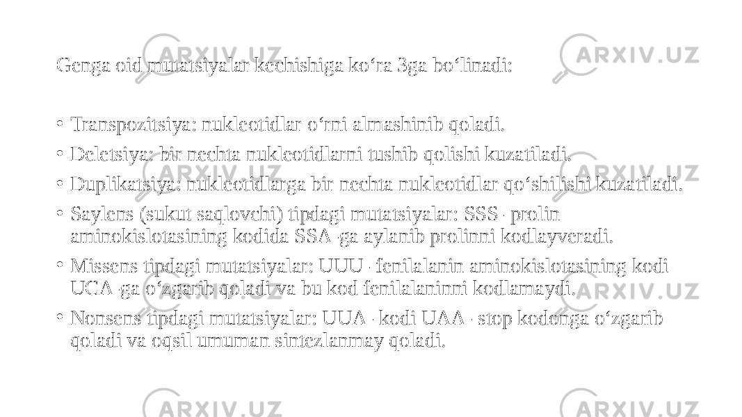 Genga oid mutatsiyalar kechishiga ko‘ra 3ga bo‘linadi: • Transpozitsiya: nukleotidlar o‘rni almashinib qoladi. • Deletsiya: bir nechta nukleotidlarni tushib qolishi kuzatiladi. • Duplikatsiya: nukleotidlarga bir nechta nukleotidlar qo‘shilishi kuzatiladi. • Saylens (sukut saqlovchi) tipdagi mutatsiyalar: SSS- prolin aminokislotasining kodida SSA-ga aylanib prolinni kodlayveradi. • Missens tipdagi mutatsiyalar: UUU- fenilalanin aminokislotasining kodi UCA-ga o‘zgarib qoladi va bu kod fenilalaninni kodlamaydi. • Nonsens tipdagi mutatsiyalar: UUA- kodi UAA- stop kodonga o‘zgarib qoladi va oqsil umuman sintezlanmay qoladi. 