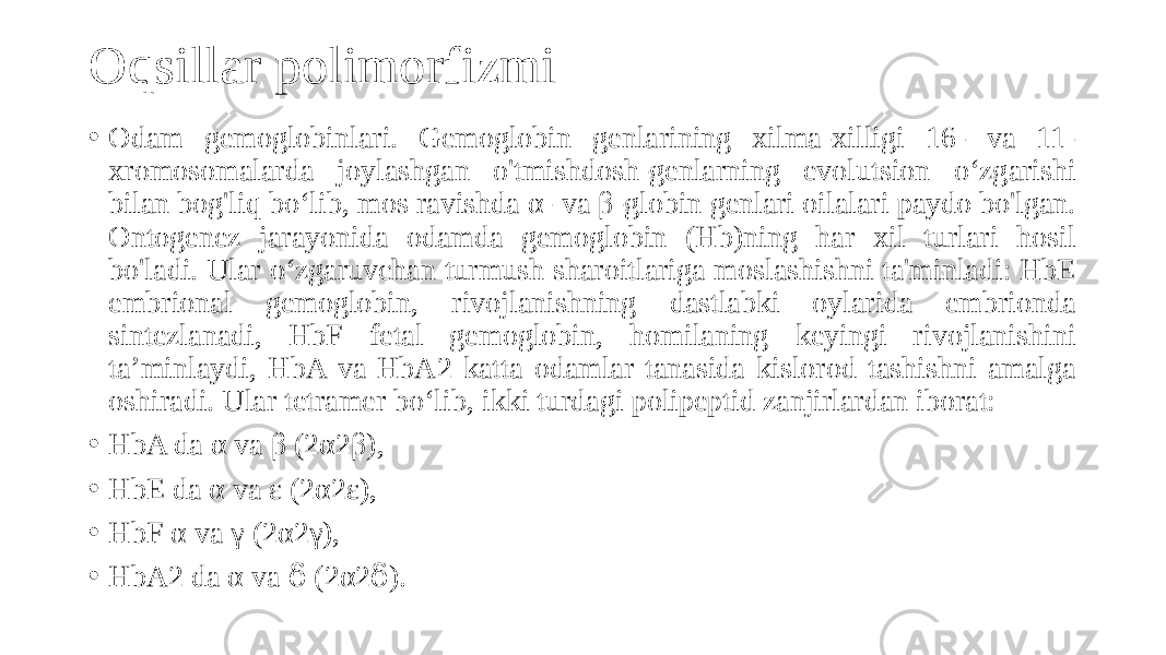 Oqsillar polimorfizmi • Odam gemoglobinlari. Gemoglobin genlarining xilma-xilligi 16- va 11- xromosomalarda joylashgan o&#39;tmishdosh-genlarning evolutsion oʻzgarishi bilan bog&#39;liq boʻlib, mos ravishda α- va β-globin genlari oilalari paydo bo&#39;lgan. Ontogenez jarayonida odamda gemoglobin (Hb)ning har xil turlari hosil bo&#39;ladi. Ular oʻzgaruvchan turmush sharoitlariga moslashishni ta&#39;minladi: HbE embrional gemoglobin, rivojlanishning dastlabki oylarida embrionda sintezlanadi, HbF fetal gemoglobin, homilaning keyingi rivojlanishini taʼminlaydi, HbA va HbA2 katta odamlar tanasida kislorod tashishni amalga oshiradi. Ular tetramer boʻlib, ikki turdagi polipeptid zanjirlardan iborat: • HbA da α va β (2α2β), • HbE da α va ε (2α2ɛ), • HbF α va γ (2α2γ), • HbA2 da α va (2α2 ).ẟ ẟ 