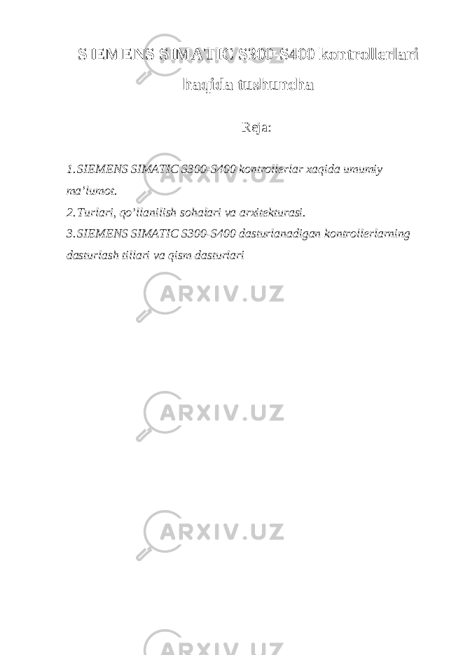 SIEMENS SIMATIC S300-S400 kontrollerlari haqida tushuncha Reja: 1. SIEMENS SIMATIC S300-S400 kontrollerlar xaqida umumiy ma’lumot. 2. Turlari, qo’llanilish sohalari va arxitekturasi. 3. SIEMENS SIMATIC S300-S400 dasturlanadigan kontrollerlarning dasturlash tillari va qism dasturlari 