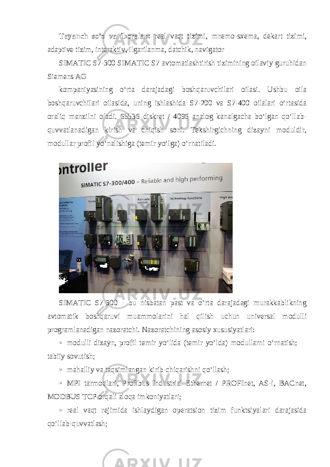 Tayanch so’z va iboralar: real vaqt tizimi, mnemo-sxema, dekart tizimi, adaptive tizim, interaktiv, ilgarilanma, datchik, navigator SIMATIC S7-300 SIMATIC S7 avtomatlashtirish tizimining oilaviy guruhidan Siemens AG kompaniyasining oʻrta darajadagi boshqaruvchilari oilasi. Ushbu oila boshqaruvchilari oilasida, uning ishlashida S7-200 va S7-400 oilalari oʻrtasida oraliq manzilni oladi. 65536 diskret / 4096 analog kanalgacha boʻlgan qoʻllab- quvvatlanadigan kirish va chiqish soni. Tekshirgichning dizayni moduldir, modullar profil yoʻnalishiga (temir yoʻlga) oʻrnatiladi. SIMATIC S7-300 - bu nisbatan past va oʻrta darajadagi murakkablikning avtomatik boshqaruvi muammolarini hal qilish uchun universal modulli programlanadigan nazoratchi. Nazoratchining asosiy xususiyatlari: • modulli dizayn, profil temir yoʻlida (temir yoʻlda) modullarni oʻrnatish;  tabiiy sovutish; • mahalliy va taqsimlangan kirib-chiqarishni qoʻllash; • MPI tarmoqlari, Profibus Industrial Ethernet / PROFInet, AS-i, BACnet, MODBUS TCP orqali aloqa imkoniyatlari; • real vaqt rejimida ishlaydigan operatsion tizim funktsiyalari darajasida qoʻllab-quvvatlash; 