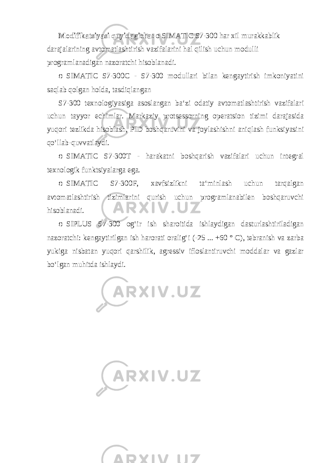 Modifikatsiyasi quyidagicha: o SIMATIC S7-300 har xil murakkablik darajalarining avtomatlashtirish vazifalarini hal qilish uchun modulli programlanadigan nazoratchi hisoblanadi. o SIMATIC S7-300C - S7-300 modullari bilan kengaytirish imkoniyatini saqlab qolgan holda, tasdiqlangan S7-300 texnologiyasiga asoslangan baʻzi odatiy avtomatlashtirish vazifalari uchun tayyor echimlar. Markaziy protsessorning operatsion tizimi darajasida yuqori tezlikda hisoblash, PID boshqaruvini va joylashishni aniqlash funksiyasini qoʻllab-quvvatlaydi. o SIMATIC S7-300T - harakatni boshqarish vazifalari uchun integral texnologik funktsiyalarga ega. o SIMATIC S7-300F, xavfsizlikni taʻminlash uchun tarqalgan avtomatlashtirish tizimlarini qurish uchun programlanabilen boshqaruvchi hisoblanadi. o SIPLUS S7-300 ogʻir ish sharoitida ishlaydigan dasturlashtiriladigan nazoratchi: kengaytirilgan ish harorati oraligʻi (-25 ... +60 ° C), tebranish va zarba yukiga nisbatan yuqori qarshilik, agressiv ifloslantiruvchi moddalar va gazlar boʻlgan muhitda ishlaydi. 