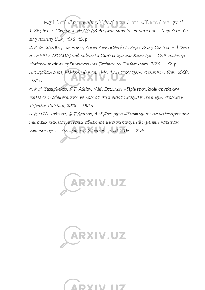 Foydalaniladigan asosiy adabiyotlar va o’quv qo’llanmalar ro’yxati 1. Stephen J. Chapman. «MATLAB Programming for Engineers». – N е w York: CL Engineering USA, 2015. 456р. 2. Keith Stouffer, Joe Falco, Karen Kent. «Guide to Supervisory Control and Data Acquisition (SCADA) and Industrial Control Systems Security». – Gaithersburg: National Institute of Standards and Technology Gaithersburg, 2006. - 164 p. 3. Т . Дадажонов , М . Мухитдинов . «MATLAB асослари ». - Тошкент : Фан , 2008. -631 б . 4. A.N. Yusupbekov, F.T. Adilov, V.M. Dozorsev «Tipik texnologik obyektlarni imitasion modellashtirish va boshqarish malakali kopyuter treningi». -Toshkent: Tafakkur Bo’stoni, 2016. – 196 b. 5. А.Н.Юсупбеков, Ф.Т.Адилов, В.М.Дозорцев «Имитационное моделирование типовых технологических объектов и компьютерный тренинг навыкам управлениya». -Ташкент: Tafakkur Bo’stoni, 2015. – 204с. 