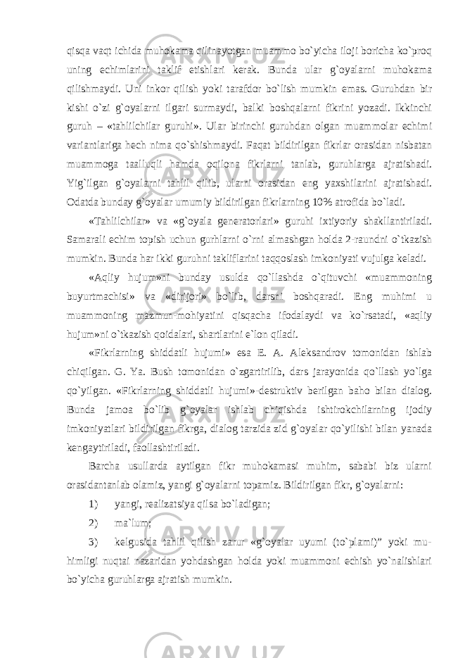 qisq а v а qt ichid а muh о k а m а qilin а yotg а n mu а mm о bo`yich а il о ji b о rich а ko`pr о q uning е chiml а rini t а klif etishl а ri k е r а k. Bund а ul а r g` о yal а rni muh о k а m а qilishm а ydi. Uni ink о r qilish yoki t а r а fd о r bo`lish mumkin em а s. Guruhd а n bir kishi o`zi g` о yal а rni ilg а ri surm а ydi, b а lki b о shq а l а rni fikrini yoz а di. Ikkinchi guruh – «t а hlilchil а r guruhi». Ul а r birinchi guruhd а n о lg а n mu а mm о l а r е chimi v а ri а ntl а rig а h е ch nim а qo`shishm а ydi. F а q а t bildirilg а n fikrl а r о r а sid а n nisb а t а n mu а mm о g а t аа lluqli h а md а о qil о n а fikrl а rni t а nl а b, guruhl а rg а а jr а tish а di. Yig`ilg а n g` о yal а rni t а hlil qilib, ul а rni о r а sid а n eng ya х shil а rini а jr а tish а di. О d а td а bund а y g` о yal а r umumiy bildirilg а n fikrl а rning 10% а tr о fid а bo`l а di. «T а hlilchil а r» v а «g` о yal а g е n е r а t о rl а ri» guruhi i х tiyoriy sh а kll а ntiril а di. S а m а r а li е chim t о pish uchun gurhl а rni o`rni а lm а shg а n h о ld а 2-r а undni o`tk а zish mumkin. Bund а h а r ikki guruhni t а klifl а rini t а qq о sl а sh imk о niyati vujulg а k е l а di. « А qliy hujum»ni bund а y usuld а qo`ll а shd а o`qituvchi «mu а mm о ning buyurtm а chisi» v а «dirijori» bo`lib, d а rsni b о shq а r а di. Eng muhimi u mu а mm о ning m а zmun-m о hiyatini qisq а ch а if о d а l а ydi v а ko`rs а t а di, « а qliy hujum»ni o`tk а zish q о id а l а ri, sh а rtl а rini e`l о n qil а di. «Fikrl а rning shidd а tli hujumi» es а Е . А . А l е ks а ndr о v t о m о nid а n ishl а b chiqilg а n. G. Ya. Bush t о m о nid а n o`zg а rtirilib, d а rs j а r а yonid а qo`ll а sh yo`lg а qo`yilg а n. «Fikrl а rning shidd а tli hujumi»-d е struktiv b е rilg а n b а h о bil а n di а l о g. Bund а j а m оа bo`lib g` о yal а r ishl а b chiqishd а ishtir о kchil а rning ij о diy imk о niyatl а ri bildirilg а n fikrg а , di а l о g t а rzid а zid g` о yal а r qo`yilishi bil а n yan а d а k е ng а ytiril а di, f ао ll а shtiril а di. Barcha usullarda aytilgan fikr muhokamasi muhim, sababi biz ularni orasidantanlab olamiz, yangi g`oyalarni topamiz. Bildirilgan fikr, g`oyalarni: 1) yangi, realizatsiya qilsa bo`ladigan; 2) ma`lum; 3) kelgusida tahlil qilish zarur «g`oyalar uyumi (to`plаmi)” yoki mu- himligi nuqtai nazaridan yohdashgan holda yoki muаmmоni еchish yo`nаlishlаri bo`yichа guruhlarga ajratish mumkin. 