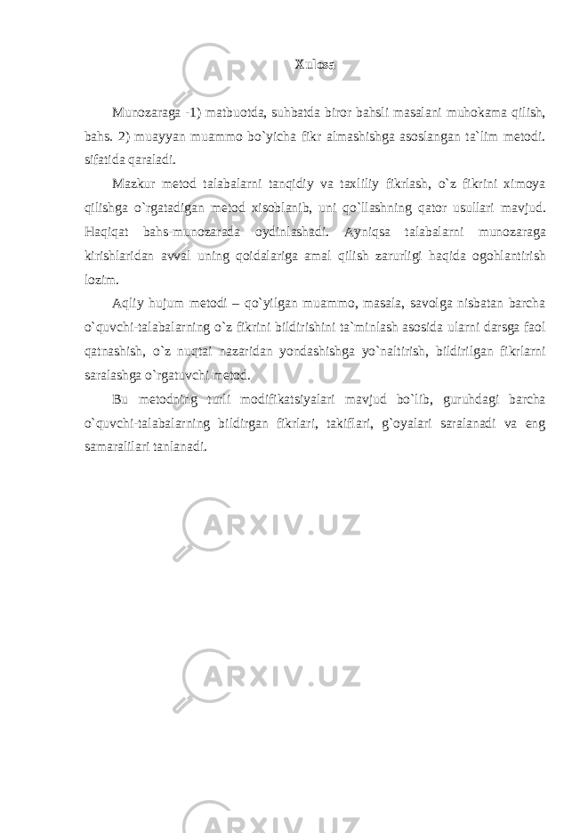 Xulosa Munozaraga -1) matbuotda, suhbatda biror bahsli masalani muhokama qilish, bahs. 2) muayyan muammo bo`yicha fikr almashishga asoslangan ta`lim metodi. sifatida qaraladi. Mazkur metod talabalarni tanqidiy va taxliliy fikrlash, o`z fikrini ximoya qilishga o`rgatadigan metod xisoblanib, uni qo`llashning qator usullari mavjud. Haqiqat bahs-munozarada oydinlashadi. Ayniqsa talabalarni munozaraga kirishlaridan avval uning qoidalariga amal qilish zarurligi haqida ogohlantirish lozim. Aqliy hujum metodi – qo`yilgan muammo, masala, savolga nisbatan barcha o`quvchi-talabalarning o`z fikrini bildirishini ta`minlash asosida ularni darsga faol qatnashish, o`z nuqtai nazaridan yondashishga yo`naltirish, bildirilgan fikrlarni saralashga o`rgatuvchi metod. Bu metodning turli modifikatsiyalari mavjud bo`lib, guruhdagi barcha o`quvchi-talabalarning bildirgan fikrlari, takiflari, g`oyalari saralanadi va eng samaralilari tanlanadi. 