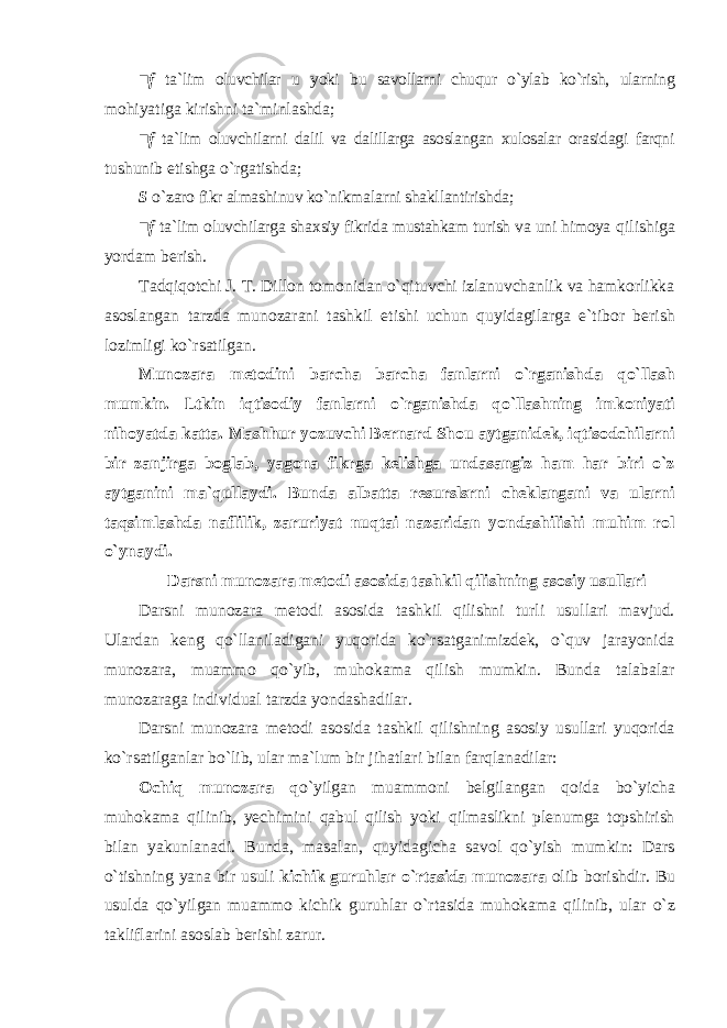 ■f t а `lim оluvchilаr u yoki bu sаvоllаrni chuqur o`ylаb ko`rish, ulаrning mоhiyatigа kirishni tа`minlаshdа; ■f tа`lim оluvchilаrni dаlil vа dаlillаrgа аsоslаngаn хulоsаlаr оrаsidаgi fаrqni tushunib еtishgа o`rgаtishdа; S o`zаrо fikr аlmаshinuv ko`nikmаlаrni shаkllаntirishdа; ■f t а `lim оluvchilаrgа sh ах siy fikridа mustаhkаm turish vа uni himоya qilishigа yordаm bеrish. Tadqiqotchi J. T. Dillon tomonidan o`qituvchi izlanuvchanlik va hamkorlikka asoslangan tarzda munozarani tashkil etishi uchun quyidagilarga e`tibor berish lozimligi ko`rsatilgan. Munozara metodini barcha barcha fanlarni o`rganishda qo`llash mumkin. Ltkin iqtisodiy fanlarni o`rganishda qo`llashning imkoniyati nihoyatda katta. Mashhur yozuvchi Bernard Shou aytganidek, iqtisodchilarni bir zanjirga boglab, yagona fikrga kelishga undasangiz ham har biri o`z aytganini ma`qullaydi. Bunda albatta resurslsrni cheklangani va ularni taqsimlashda naflilik, zaruriyat nuqtai nazaridan yondashilishi muhim rol o`ynaydi. Darsni munozara metodi asosida tashkil qilishning asosiy usullari Darsni munozara metodi asosida tashkil qilishni turli usullari mavjud. Ulardan keng qo`llaniladigani yuqorida ko`rsatganimizdek, o`quv jarayonida munozara, muammo qo`yib, muhokama qilish mumkin. Bunda talabalar munozaraga individual tarzda yondashadilar. Darsni munozara metodi asosida tashkil qilishning asosiy usullari yuqоridа ko`rsаtilgаnlаr bo`lib, ulаr mа`lum bir jihаtlаri bilаn fаrqlаnаdilаr: Ochiq munozara q o`yilgan muammoni belgilangan qoida bo`yicha muhokama qilinib, yechimini qabul qilish yoki qilmaslikni plenumga topshirish bilan yakunlanadi. Bunda, masalan, quyidagicha savol qo`yish mumkin: Dars o`tishning yana bir usuli kichik guruhlar o`rtasida munozara olib borishdir. Bu usulda qo`yilgan muammo kichik guruhlar o`rtasida muhokama qilinib, ular o`z takliflarini asoslab berishi zarur. 