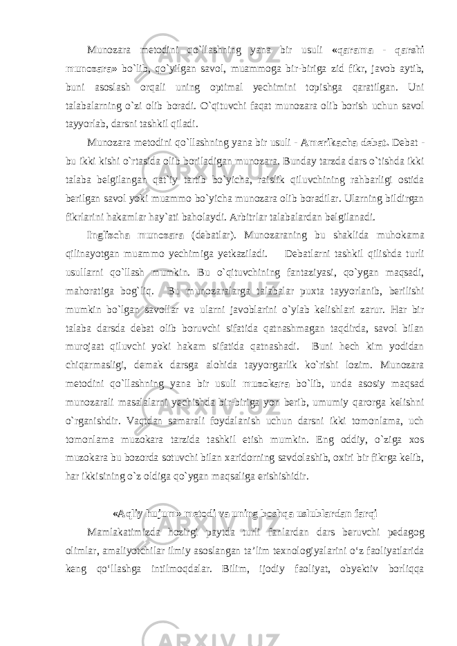 Munozara metodini qo`llashning yana bir usuli «qarama - qarshi munozara» bo`lib, qo`yilgan savol, muammoga bir-biriga zid fikr, javob aytib, buni asoslash orqali uning optimal yechimini topishga qaratilgan. Uni talabalarning o`zi olib boradi. O`qituvchi faqat munozara olib borish uchun savol tayyorlab, darsni tashkil qiladi. Munozara metodini qo`llashning yana bir usuli - Amerikacha debat. Debat - bu ikki kishi o`rtasida olib boriladigan munozara. Bunday tarzda dars o`tishda ikki talaba belgilangan qat`iy tartib bo`yicha, raislik qiluvchining rahbarligi ostida berilgan savol yoki muammo bo`yicha munozara olib boradilar. Ularning bildirgan fikrlarini hakamlar hay`ati baholaydi. Arbitrlar talabalardan belgilanadi. Inglizcha munozara (debatlar). Munozaraning bu shaklida muhokama qilinayotgan muammo yechimiga yetkaziladi. Debatlarni tashkil qilishda turli usullarni qo`llash mumkin. Bu o`qituvchining fantaziyasi, qo`ygan maqsadi, mahoratiga bog`liq. Bu munozaralarga talabalar puxta tayyorlanib, berilishi mumkin bo`lgan savollar va ularni javoblarini o`ylab kelishlari zarur. Har bir talaba darsda debat olib boruvchi sifatida qatnashmagan taqdirda, savol bilan murojaat qiluvchi yoki hakam sifatida qatnashadi. Buni hech kim yodidan chiqarmasligi, demak darsga alohida tayyorgarlik ko`rishi lozim. Munozara metodini qo`llashning yana bir usuli muzokara bo`lib, unda asosiy maqsad munozarali masalalarni yechishda bir-biriga yon berib, umumiy qarorga kelishni o`rganishdir. Vaqtdan samarali foydalanish uchun darsni ikki tomonlama, uch tomonlama muzokara tarzida tashkil etish mumkin. Eng oddiy, o`ziga xos muzokara bu bozorda sotuvchi bilan xaridorning savdolashib, oxiri bir fikrga kelib, har ikkisining o`z oldiga qo`ygan maqsaliga erishishidir. «Aqliy hujum» metodi va uning boshqa uslublardan farqi Mamlakatimizda hozirgi paytda turli fanlardan dars beruvchi pedagog olimlar, amaliyotchilar ilmiy asoslangan ta’lim texnologiyalarini o‘z faoliyatlarida keng qo‘llashga intilmoqdalar. Bilim, ijodiy faoliyat, obyektiv borliqqa 