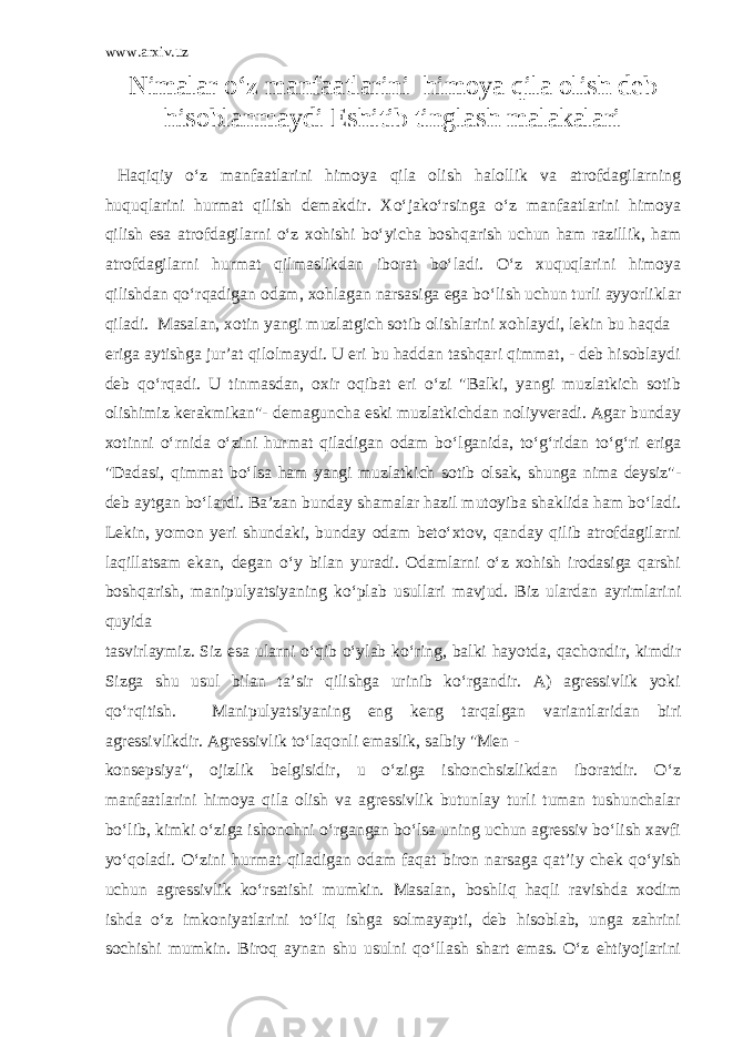 www.arxiv.uz Nimalar o‘z manfaatlarini himoya qila olish deb hisoblanmaydi Eshitib tinglash malakalari Haqiqiy o‘z manfaatlarini himoya qila olish halollik va atrofdagilarning huquqlarini hurmat qilish demakdir. Xo‘jako‘rsinga o‘z manfaatlarini himoya qilish esa atrofdagilarni o‘z xohishi bo‘yicha boshqarish uchun ham razillik, ham atrofdagilarni hurmat qilmaslikdan iborat bo‘ladi. O‘z xuquqlarini himoya qilishdan qo‘rqadigan odam, xohlagan narsasiga ega bo‘lish uchun turli ayyorliklar qiladi. Masalan, xotin yangi muzlatgich sotib olishlarini xohlaydi, lekin bu haqda eriga aytishga jur’at qilolmaydi. U eri bu haddan tashqari qimmat, - deb hisoblaydi deb qo‘rqadi. U tinmasdan, oxir oqibat eri o‘zi &#34;Balki, yangi muzlatkich sotib olishimiz kerakmikan&#34;- demaguncha eski muzlatkichdan noliyveradi. Agar bunday xotinni o‘rnida o‘zini hurmat qiladigan odam bo‘lganida, to‘g‘ridan to‘g‘ri eriga &#34;Dadasi, qimmat bo‘lsa ham yangi muzlatkich sotib olsak, shunga nima deysiz&#34;- deb aytgan bo‘lardi. Ba’zan bunday shamalar hazil mutoyiba shaklida ham bo‘ladi. Lekin, yomon yeri shundaki, bunday odam beto‘xtov, qanday qilib atrofdagilarni laqillatsam ekan, degan o‘y bilan yuradi. Odamlarni o‘z xohish irodasiga qarshi boshqarish, manipulyatsiyaning ko‘plab usullari mavjud. Biz ulardan ayrimlarini quyida tasvirlaymiz. Siz esa ularni o‘qib o‘ylab ko‘ring, balki hayotda, qachondir, kimdir Sizga shu usul bilan ta’sir qilishga urinib ko‘rgandir. A) agressivlik yoki qo‘rqitish. Manipulyatsiyaning eng keng tarqalgan variantlaridan biri agressivlikdir. Agressivlik to‘laqonli emaslik, salbiy &#34;Men - konsepsiya&#34;, ojizlik belgisidir, u o‘ziga ishonchsizlikdan iboratdir. O‘z manfaatlarini himoya qila olish va agressivlik butunlay turli tuman tushunchalar bo‘lib, kimki o‘ziga ishonchni o‘rgangan bo‘lsa uning uchun agressiv bo‘lish xavfi yo‘qoladi. O‘zini hurmat qiladigan odam faqat biron narsaga qat’iy chek qo‘yish uchun agressivlik ko‘rsatishi mumkin. Masalan, boshliq haqli ravishda xodim ishda o‘z imkoniyatlarini to‘liq ishga solmayapti, deb hisoblab, unga zahrini sochishi mumkin. Biroq aynan shu usulni qo‘llash shart emas. O‘z ehtiyojlarini 