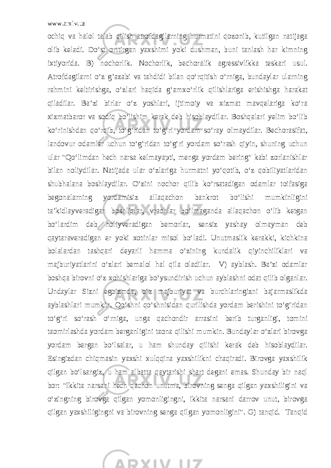 www.arxiv.uz ochiq va halol talab qilish atrofdagilarning hurmatini qozonib, kutilgan natijaga olib keladi. Do‘st orttirgan yaxshimi yoki dushman, buni tanlash har kimning ixtiyorida. B) nochorlik. Nochorlik, bechoralik agressivlikka teskari usul. Atrofdagilarni o‘z g’azabi va tahdidi bilan qo‘rqitish o‘rniga, bundaylar ularning rahmini keltirishga, o‘zlari haqida g‘amxo‘rlik qilishlariga erishishga harakat qiladilar. Ba’zi birlar o‘z yoshlari, ijtimoiy va xizmat mavqelariga ko‘ra xizmatbaror va sodiq bo‘lishim kerak deb hisoblaydilar. Boshqalari yelim bo‘lib ko‘rinishdan qo‘rqib, to‘g‘ridan to‘g‘ri yordam so‘ray olmaydilar. Bechorasifat, landovur odamlar uchun to‘g‘ridan to‘g‘ri yordam so‘rash qiyin, shuning uchun ular &#34;Qo‘limdan hech narsa kelmayapti, menga yordam bering&#34; kabi zorlanishlar bilan noliydilar. Natijada ular o‘zlariga hurmatni yo‘qotib, o‘z qobiliyatlaridan shubhalana boshlaydilar. O‘zini nochor qilib ko‘rsatadigan odamlar toifasiga begonalarning yordamisiz allaqachon bankrot bo‘lishi mumkinligini ta’kidlayveradigan boshliqlar, vrachlar bo‘lmaganda allaqachon o‘lib ketgan bo‘lardim deb noliyveradigan bemorlar, sensiz yashay olmayman deb qaytaraveradigan er yoki xotinlar misol bo‘ladi. Unutmaslik kerakki, kichkina bolalardan tashqari deyarli hamma o‘zining kundalik qiyinchiliklari va majburiyatlarini o‘zlari bemalol hal qila oladilar. V) ayblash. Ba’zi odamlar boshqa birovni o‘z xohishlariga bo‘ysundirish uchun ayblashni odat qilib olganlar. Undaylar Sizni egoizmda, o‘z majburiyat va burchlaringizni bajarmaslikda ayblashlari mumkin. Qo‘shni qo‘shnisidan qurilishda yordam berishini to‘g‘ridan to‘g‘ri so‘rash o‘rniga, unga qachondir arrasini berib turganligi, tomini taomirlashda yordam berganligini taona qilishi mumkin. Bundaylar o‘zlari birovga yordam bergan bo‘lsalar, u ham shunday qilishi kerak deb hisoblaydilar. Esingizdan chiqmasin yaxshi xulqqina yaxshilikni chaqiradi. Birovga yaxshilik qilgan bo‘lsangiz, u ham albatta qaytarishi shart degani emas. Shunday bir naql bor: &#34;Ikkita narsani hech qachon unutma, birovning senga qilgan yaxshiligini va o‘zingning birovga qilgan yomonligingni, ikkita narsani darrov unut, birovga qilgan yaxshiligingni va birovning senga qilgan yomonligini&#34;. G) tanqid. Tanqid 