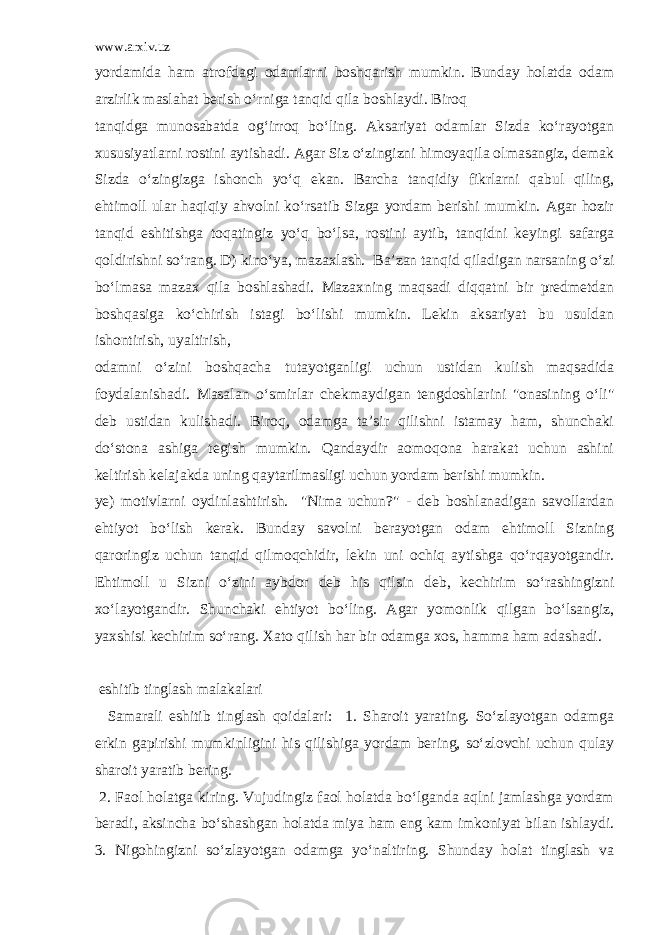 www.arxiv.uz yordamida ham atrofdagi odamlarni boshqarish mumkin. Bunday holatda odam arzirlik maslahat berish o‘rniga tanqid qila boshlaydi. Biroq tanqidga munosabatda og‘irroq bo‘ling. Aksariyat odamlar Sizda ko‘rayotgan xususiyatlarni rostini aytishadi. Agar Siz o‘zingizni himoyaqila olmasangiz, demak Sizda o‘zingizga ishonch yo‘q ekan. Barcha tanqidiy fikrlarni qabul qiling, ehtimoll ular haqiqiy ahvolni ko‘rsatib Sizga yordam berishi mumkin. Agar hozir tanqid eshitishga toqatingiz yo‘q bo‘lsa, rostini aytib, tanqidni keyingi safarga qoldirishni so‘rang. D) kino‘ya, mazaxlash. Ba’zan tanqid qiladigan narsaning o‘zi bo‘lmasa mazax qila boshlashadi. Mazaxning maqsadi diqqatni bir predmetdan boshqasiga ko‘chirish istagi bo‘lishi mumkin. Lekin aksariyat bu usuldan ishontirish, uyaltirish, odamni o‘zini boshqacha tutayotganligi uchun ustidan kulish maqsadida foydalanishadi. Masalan o‘smirlar chekmaydigan tengdoshlarini &#34;onasining o‘li&#34; deb ustidan kulishadi. Biroq, odamga ta’sir qilishni istamay ham, shunchaki do‘stona ashiga tegish mumkin. Qandaydir aomoqona harakat uchun ashini keltirish kelajakda uning qaytarilmasligi uchun yordam berishi mumkin. ye) motivlarni oydinlashtirish. &#34;Nima uchun?&#34; - deb boshlanadigan savollardan ehtiyot bo‘lish kerak. Bunday savolni berayotgan odam ehtimoll Sizning qaroringiz uchun tanqid qilmoqchidir, lekin uni ochiq aytishga qo‘rqayotgandir. Ehtimoll u Sizni o‘zini aybdor deb his qilsin deb, kechirim so‘rashingizni xo‘layotgandir. Shunchaki ehtiyot bo‘ling. Agar yomonlik qilgan bo‘lsangiz, yaxshisi kechirim so‘rang. Xato qilish har bir odamga xos, hamma ham adashadi. eshitib tinglash malakalari Samarali eshitib tinglash qoidalari: 1. Sharoit yarating. So‘zlayotgan odamga erkin gapirishi mumkinligini his qilishiga yordam bering, so‘zlovchi uchun qulay sharoit yaratib bering. 2. Faol holatga kiring. Vujudingiz faol holatda bo‘lganda aqlni jamlashga yordam beradi, aksincha bo‘shashgan holatda miya ham eng kam imkoniyat bilan ishlaydi. 3. Nigohingizni so‘zlayotgan odamga yo‘naltiring. Shunday holat tinglash va 