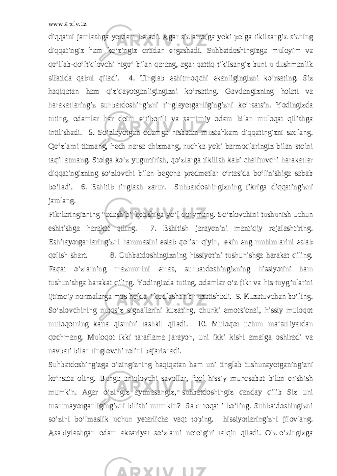 www.arxiv.uz diqqatni jamlashga yordam beradi. Agar siz atrofga yoki polga tikilsangiz sizning diqqatingiz ham ko‘zingiz ortidan ergashadi. Suhbatdoshingizga muloyim va qo‘llab-qo‘ltiqlovchi nigo‘ bilan qarang, agar qattiq tikilsangiz buni u dushmanlik sifatida qabul qiladi. 4. Tinglab eshitmoqchi ekanligingizni ko‘rsating. Siz haqiqatan ham qiziqayotganligingizni ko‘rsating. Gavdangizning holati va harakatlaringiz suhbatdoshingizni tinglayotganligingizni ko‘rsatsin. Yodingizda tuting, odamlar har doim e’tiborili va samimiy odam bilan muloqat qilishga intilishadi. 5. So‘zlayotgan odamga nisbatan mustahkam diqqatingizni saqlang. Qo‘zlarni titmang, hech narsa chizmang, ruchka yoki barmoqlaringiz bilan stolni taqillatmang. Stolga ko‘z yugurtirish, qo‘zlarga tikilish kabi chalituvchi harakatlar diqqatingizning so‘zlovchi bilan begona predmetlar o‘rtasida bo‘linishiga sabab bo‘ladi. 6. Eshitib tinglash zarur. Suhbatdoshingizning fikriga diqqatingizni jamlang. Fikrlaringizning &#34;adashib&#34; ketishiga yo‘l qo‘ymang. So‘zlovchini tushunish uchun eshitishga harakat qiling. 7. Eshitish jarayonini mantiqiy rejalashtiring. Eshitayotganlaringizni hammasini eslab qolish qiyin, lekin eng muhimlarini eslab qolish shart. 8. Cuhbatdoshingizning hissiyotini tushunishga harakat qiling. Faqat o‘zlarning mazmunini emas, suhbatdoshingizning hissiyotini ham tushunishga harakat qiling. Yodingizda tuting, odamlar o‘z fikr va his-tuyg’ularini ijtimoiy normalarga mos holda &#34;kodlashtirib&#34; uzatishadi. 9. Kuzatuvchan bo‘ling. So‘zlovchining nutqsiz signallarini kuzating, chunki emotsional, hissiy muloqot muloqotning katta qismini tashkil qiladi. 10. Muloqot uchun ma’suliyatdan qochmang. Muloqot ikki taraflama jarayon, uni ikki kishi amalga oshiradi va navbati bilan tinglovchi rolini bajarishadi. Suhbatdoshingizga o‘zingizning haqiqatan ham uni tinglab tushunayotganingizni ko‘rsata oling. Bunga aniqlovchi savollar, faol hissiy munosabat bilan erishish mumkin. Agar o‘zingiz aytmasangiz, suhbatdoshingiz qanday qilib Siz uni tushunayotganligingizni bilishi mumkin? Sabr toqatli bo‘ling. Suhbatdoshingizni so‘zini bo‘lmaslik uchun yetarlicha vaqt toping. hissiyotlaringizni jilovlang. Asabiylashgan odam aksariyat so‘zlarni noto‘g‘ri talqin qiladi. O‘z-o‘zingizga 