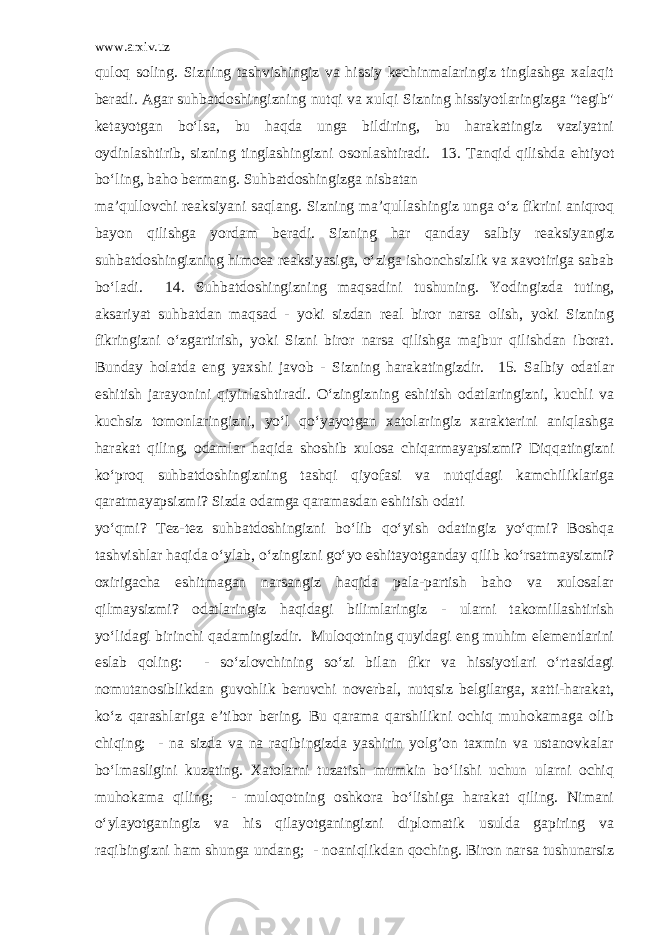 www.arxiv.uz quloq soling. Sizning tashvishingiz va hissiy kechinmalaringiz tinglashga xalaqit beradi. Agar suhbatdoshingizning nutqi va xulqi Sizning hissiyotlaringizga &#34;tegib&#34; ketayotgan bo‘lsa, bu haqda unga bildiring, bu harakatingiz vaziyatni oydinlashtirib, sizning tinglashingizni osonlashtiradi. 13. Tanqid qilishda ehtiyot bo‘ling, baho bermang. Suhbatdoshingizga nisbatan ma’qullovchi reaksiyani saqlang. Sizning ma’qullashingiz unga o‘z fikrini aniqroq bayon qilishga yordam beradi. Sizning har qanday salbiy reaksiyangiz suhbatdoshingizning himoea reaksiyasiga, o‘ziga ishonchsizlik va xavotiriga sabab bo‘ladi. 14. Suhbatdoshingizning maqsadini tushuning. Yodingizda tuting, aksariyat suhbatdan maqsad - yoki sizdan real biror narsa olish, yoki Sizning fikringizni o‘zgartirish, yoki Sizni biror narsa qilishga majbur qilishdan iborat. Bunday holatda eng yaxshi javob - Sizning harakatingizdir. 15. Salbiy odatlar eshitish jarayonini qiyinlashtiradi. O‘zingizning eshitish odatlaringizni, kuchli va kuchsiz tomonlaringizni, yo‘l qo‘yayotgan xatolaringiz xarakterini aniqlashga harakat qiling, odamlar haqida shoshib xulosa chiqarmayapsizmi? Diqqatingizni ko‘proq suhbatdoshingizning tashqi qiyofasi va nutqidagi kamchiliklariga qaratmayapsizmi? Sizda odamga qaramasdan eshitish odati yo‘qmi? Tez-tez suhbatdoshingizni bo‘lib qo‘yish odatingiz yo‘qmi? Boshqa tashvishlar haqida o‘ylab, o‘zingizni go‘yo eshitayotganday qilib ko‘rsatmaysizmi? oxirigacha eshitmagan narsangiz haqida pala-partish baho va xulosalar qilmaysizmi? odatlaringiz haqidagi bilimlaringiz - ularni takomillashtirish yo‘lidagi birinchi qadamingizdir. Muloqotning quyidagi eng muhim elementlarini eslab qoling: - so‘zlovchining so‘zi bilan fikr va hissiyotlari o‘rtasidagi nomutanosiblikdan guvohlik beruvchi noverbal, nutqsiz belgilarga, xatti-harakat, ko‘z qarashlariga e’tibor bering. Bu qarama qarshilikni ochiq muhokamaga olib chiqing; - na sizda va na raqibingizda yashirin yolg’on taxmin va ustanovkalar bo‘lmasligini kuzating. Xatolarni tuzatish mumkin bo‘lishi uchun ularni ochiq muhokama qiling; - muloqotning oshkora bo‘lishiga harakat qiling. Nimani o‘ylayotganingiz va his qilayotganingizni diplomatik usulda gapiring va raqibingizni ham shunga undang; - noaniqlikdan qoching. Biron narsa tushunarsiz 