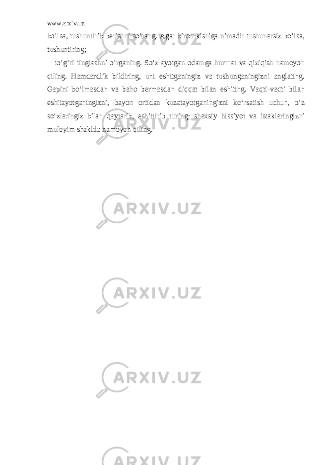 www.arxiv.uz bo‘lsa, tushuntirib berishni so‘rang. Agar biron kishiga nimadir tushunarsiz bo‘lsa, tushuntiring; - to‘g‘ri tinglashni o‘rganing. So‘zlayotgan odamga hurmat va qiziqish namoyon qiling. Hamdardlik bildiring, uni eshitganingiz va tushunganingizni anglating. Gapini bo‘lmasdan va baho bermasdan diqqat bilan eshiting. Vaqti-vaqti bilan eshitayotganingizni, bayon ortidan kuzatayotganingizni ko‘rsatish uchun, o‘z so‘zlaringiz bilan qaytarib, eshittirib turing; shaxsiy hissiyot va istaklaringizni muloyim shaklda namoyon qiling. 