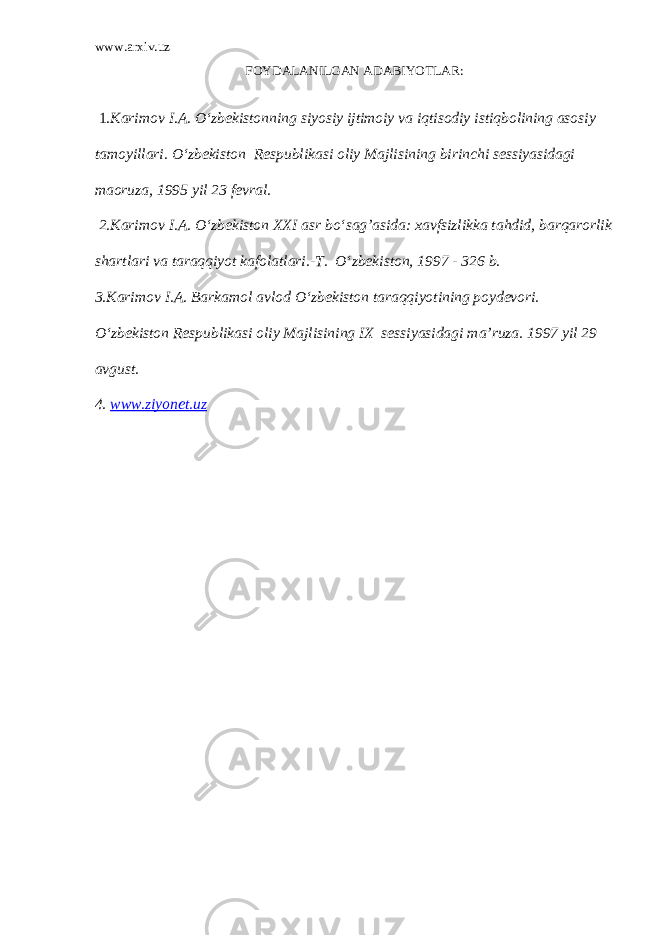 www.arxiv.uz FOYDALANILGAN ADABIYOTLAR: 1. Karimov I.A. O‘zbekistonning siyosiy ijtimoiy va iqtisodiy istiqbolining asosiy tamoyillari. O‘zbekiston Respublikasi oliy Majlisining birinchi sessiyasidagi maoruza, 1995 yil 23 fevral. 2.Karimov I.A. O‘zbekiston XXI asr bo‘sag’asida: xavfsizlikka tahdid, barqarorlik shartlari va taraqqiyot kafolatlari.-T. O‘zbekiston, 1997 - 326 b. 3.Karimov I.A. Barkamol avlod O‘zbekiston taraqqiyotining poydevori. O‘zbekiston Respublikasi oliy Majlisining IX sessiyasidagi ma’ruza. 1997 yil 29 avgust. 4. www.ziyonet.uz 