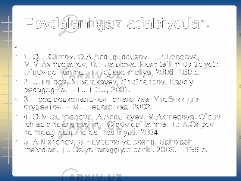 Foydalanilgan adabiyotlar: • • 1. Q.T.Olimov, O.A.Abduquddusov, L.P.Uzoqova, M.M.Axmedjanov, D.F.Jalolova. Kasb ta`limi uslubiyoti: O`quv qo`llanma.- T.: Iqtisod-moliya, 2006.-160 b. • 2. U.Tolipov, N.Barakayev, Sh.Sharipov. Kasbiy pedagogika. – T.: TDIU, 2001. • 3. Профессиональная педагогика. Учебник для студентов. – M. : Педагогик a, 2002. • 4. O.Musurmonova, A.Abdullayev, M.Axmedova. O`quv ishlab chiqarish ta`limi. O`quv qo`llanma. T.: A.Oripov nomidagi xalq merosi nashriyoti. 2004. • 5. A.Nishonov, B.Haydarov va boshq. Baholash metodlari. T.: Osiyo taraqqiyot banki. 2003. – 156 b. 