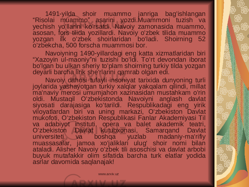 1491-yilda shoir muammo janriga bag’ishlangan “Risolai muammo” asarini yozdi.Muammoni tuzish va yechish yo’llarini ko’rsatdi. Navoiy zamonasida muammo, asosan, fors tilida yozillardi. Navoiy o’zbek tilida muammo yozgan ilk o’zbek shoirlaridan bo’ladi. Shoirning 52 o’zbekcha, 500 forscha muammosi bor. Navoiyning 1490-yillardagi eng katta xizmatlaridan biri “Xazoyin ul-maoniy”ni tuzishi bo’ldi. To’rt devondan iborat bo’lgan bu ulkan sheriy to’plam shoirning turkiy tilda yozgan deyarli barcha lirik she’rlarini qamrab olgan edi. Navoiy dahosi tufayli insoniyat tarixida dunyoning turli joylarida yashayotgan turkiy xalqlar yakqalam qilindi, millat ma’naviy merosi umumjahon xazinasidan mustahkam o’rin oldi. Mustaqil O’zbekistonda Navoiyni anglash davlat siyosati darajasiga ko’tarildi. Respublikadagi eng yirik viloyatlardan biri va uning markazi, O’zbekiston Davlat mukofoti, O’zbekiston Respublikasi Fanlar Akademiyasi Til va adabiyot instituti, opera va balet akademik teatri, O’zbekiston Davlat kutubxonasi, Samarqand Davlat universiteti va boshqa yuzlab madaniy-ma’rifiy muassasalar, jamoa xo’jaliklari ulug’ shoir nomi bilan ataladi. Alisher Navoiy o’zbek tili asoschisi va davlat arbobi buyuk mutafakkir olim sifatida barcha turk elatlar yodida asrlar davomida saqlanajak! www.arxiv.uz 