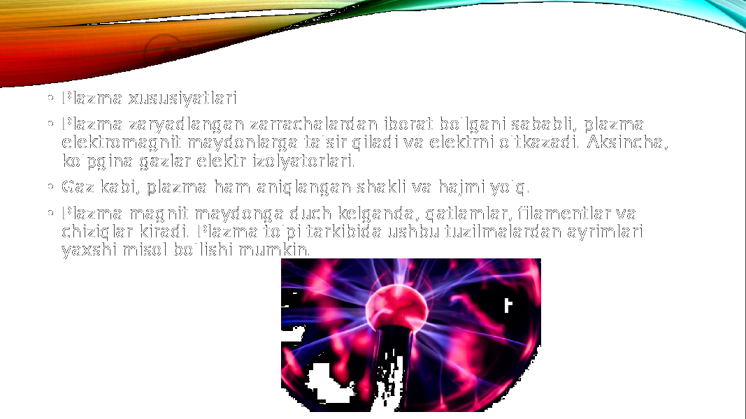  • Plazma xususiyatlari • Plazma zaryadlangan zarrachalardan iborat bo&#39;lgani sababli, plazma elektromagnit maydonlarga ta&#39;sir qiladi va elektrni o&#39;tkazadi. Aksincha, ko&#39;pgina gazlar elektr izolyatorlari. • Gaz kabi, plazma ham aniqlangan shakli va hajmi yo&#39;q. • Plazma magnit maydonga duch kelganda, qatlamlar, filamentlar va chiziqlar kiradi. Plazma to&#39;pi tarkibida ushbu tuzilmalardan ayrimlari yaxshi misol bo&#39;lishi mumkin. 