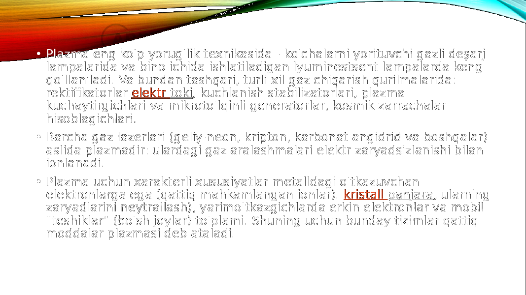  • Plazma eng ko&#39;p yorug&#39;lik texnikasida - ko&#39;chalarni yorituvchi gazli deşarj lampalarida va bino ichida ishlatiladigan lyuminestsent lampalarda keng qo&#39;llaniladi. Va bundan tashqari, turli xil gaz chiqarish qurilmalarida: rektifikatorlar  elektr toki , kuchlanish stabilizatorlari, plazma kuchaytirgichlari va mikroto&#39;lqinli generatorlar, kosmik zarrachalar hisoblagichlari. • Barcha gaz lazerlari (geliy-neon, kripton, karbonat angidrid va boshqalar) aslida plazmadir: ulardagi gaz aralashmalari elektr zaryadsizlanishi bilan ionlanadi. • Plazma uchun xarakterli xususiyatlar metalldagi o&#39;tkazuvchan elektronlarga ega (qattiq mahkamlangan ionlar).  kristall panjara , ularning zaryadlarini neytrallash), yarimo&#39;tkazgichlarda erkin elektronlar va mobil &#34;teshiklar&#34; (bo&#39;sh joylar) to&#39;plami. Shuning uchun bunday tizimlar qattiq moddalar plazmasi deb ataladi. 