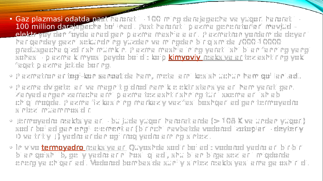  • Gaz plazmasi odatda past haroratli - 100 ming darajagacha va yuqori haroratli - 100 million darajagacha bo&#39;linadi. Past haroratli plazma generatorlari mavjud - elektr yoyidan foydalanadigan plazma mash&#39;alalari. Plazmatron yordamida deyarli har qanday gazni sekundning yuzdan va mingdan bir qismida 7000-10000 gradusgacha qizdirish mumkin. Plazma mash&#39;alining yaratilishi bilan fanning yangi sohasi - plazma kimyosi paydo bo&#39;ldi: ko&#39;p  kimyoviy reaksiyalar  tezlashtiring yoki faqat plazma jetida boring. • Plazmatronlar tog&#39;-kon sanoatida ham, metallarni kesish uchun ham qo&#39;llaniladi. • Plazma dvigatellari va magnit gidrodinamik elektr stansiyalari ham yaratilgan. Zaryadlangan zarrachalarni plazma tezlashtirishning turli sxemalari ishlab chiqilmoqda. Plazma fizikasining markaziy vazifasi boshqariladigan termoyadro sintezi muammosidir. • Termoyadro reaktsiyalari - bu juda yuqori haroratlarda (> 108 K va undan yuqori) sodir bo&#39;ladigan engil elementlar (birinchi navbatda vodorod izotoplari - deyteriy D va tritiy T) yadrolaridan og&#39;irroq yadrolarning sintezi. • In vivo  termoyadro reaksiyalari  Quyoshda sodir bo&#39;ladi: vodorod yadrolari bir-biri bilan qo&#39;shilib, geliy yadrolarini hosil qiladi, shu bilan birga sezilarli miqdorda energiya chiqariladi. Vodorod bombasida sun&#39;iy sintez reaktsiyasi amalga oshirildi. 