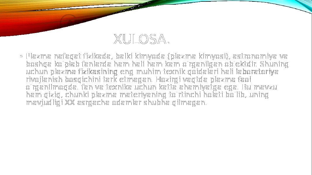 XULOSA. • Plazma nafaqat fizikada, balki kimyoda (plazma kimyosi), astronomiya va boshqa ko&#39;plab fanlarda ham hali ham kam o&#39;rganilgan ob&#39;ektdir. Shuning uchun plazma fizikasining eng muhim texnik qoidalari hali laboratoriya rivojlanish bosqichini tark etmagan. Hozirgi vaqtda plazma faol o&#39;rganilmoqda. fan va texnika uchun katta ahamiyatga ega. Bu mavzu ham qiziq, chunki plazma materiyaning to&#39;rtinchi holati bo&#39;lib, uning mavjudligi XX asrgacha odamlar shubha qilmagan. 