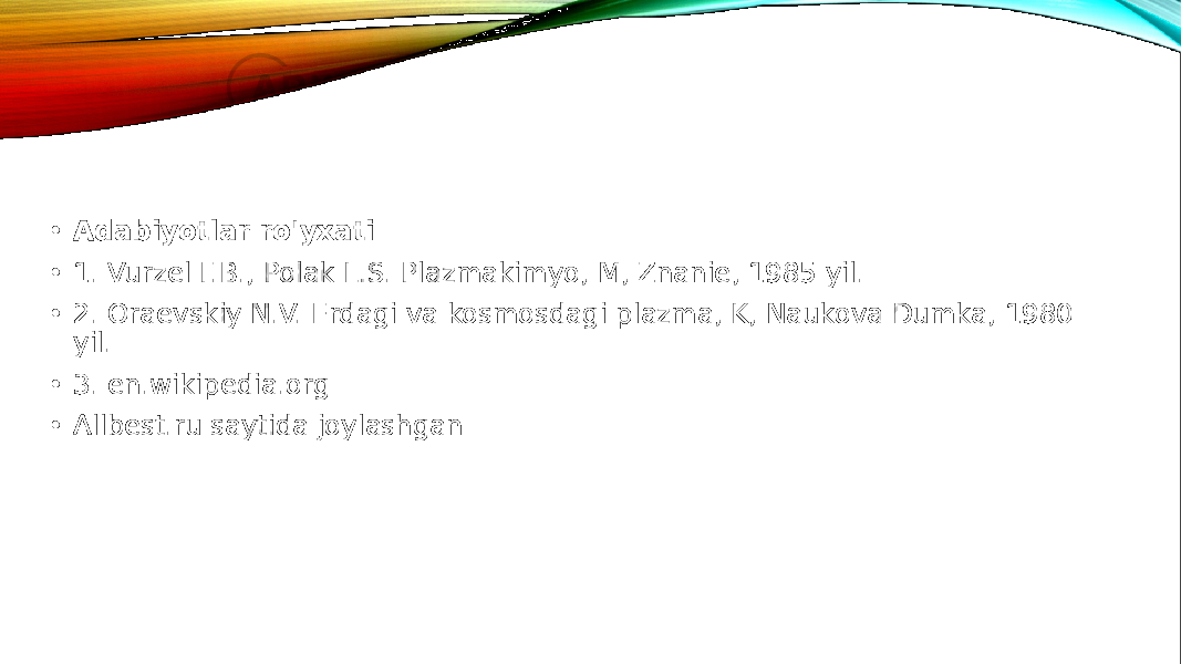  • Adabiyotlar ro&#39;yxati • 1. Vurzel F.B., Polak L.S. Plazmakimyo, M, Znanie, 1985 yil. • 2. Oraevskiy N.V. Erdagi va kosmosdagi plazma, K, Naukova Dumka, 1980 yil. • 3. en.wikipedia.org • Allbest.ru saytida joylashgan 