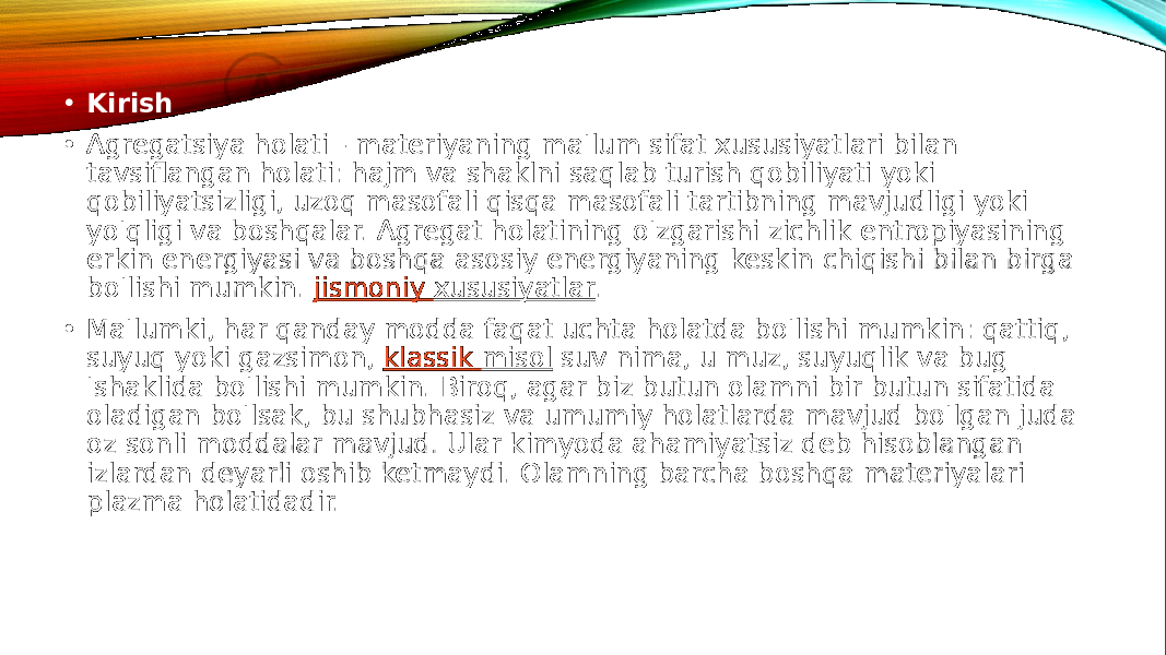  • Kirish • Agregatsiya holati - materiyaning ma&#39;lum sifat xususiyatlari bilan tavsiflangan holati: hajm va shaklni saqlab turish qobiliyati yoki qobiliyatsizligi, uzoq masofali qisqa masofali tartibning mavjudligi yoki yo&#39;qligi va boshqalar. Agregat holatining o&#39;zgarishi zichlik entropiyasining erkin energiyasi va boshqa asosiy energiyaning keskin chiqishi bilan birga bo&#39;lishi mumkin.  jismoniy xususiyatlar . • Ma&#39;lumki, har qanday modda faqat uchta holatda bo&#39;lishi mumkin: qattiq, suyuq yoki gazsimon,  klassik misol  suv nima, u muz, suyuqlik va bug &#39;shaklida bo&#39;lishi mumkin. Biroq, agar biz butun olamni bir butun sifatida oladigan bo&#39;lsak, bu shubhasiz va umumiy holatlarda mavjud bo&#39;lgan juda oz sonli moddalar mavjud. Ular kimyoda ahamiyatsiz deb hisoblangan izlardan deyarli oshib ketmaydi. Olamning barcha boshqa materiyalari plazma holatidadir. 