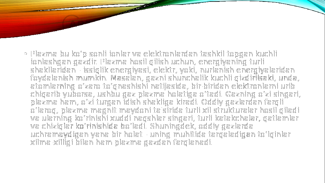  • Plazma bu ko‘p sonli ionlar va elektronlardan tashkil topgan kuchli ionlashgan gazdir. Plazma hosil qilish uchun, energiyaning turli shakllaridan - issiqlik energiyasi, elektr, yoki, nurlanish energiyalaridan foydalanish mumkin. Masalan, gazni shunchalik kuchli qizdirilsaki, unda, atomlarning o‘zaro to‘qnashishi natijasida, bir-biridan elektronlarni urib chiqarib yuborsa, ushbu gaz plazma holatiga o‘tadi. Gazning o‘zi singari, plazma ham, o‘zi turgan idish shakliga kiradi. Oddiy gazlardan farqli o‘laroq, plazma magnit maydoni ta&#39;sirida turli xil strukturalar hosil qiladi va ularning ko‘rinishi xuddi naqshlar singari, turli katakchalar, qatlamlar va chiziqlar ko‘rinishida bo‘ladi. Shuningdek, oddiy gazlarda uchramaydigan yana bir holat - uning muhitida tarqaladigan to‘lqinlar xilma-xilligi bilan ham plazma gazdan farqlanadi. 