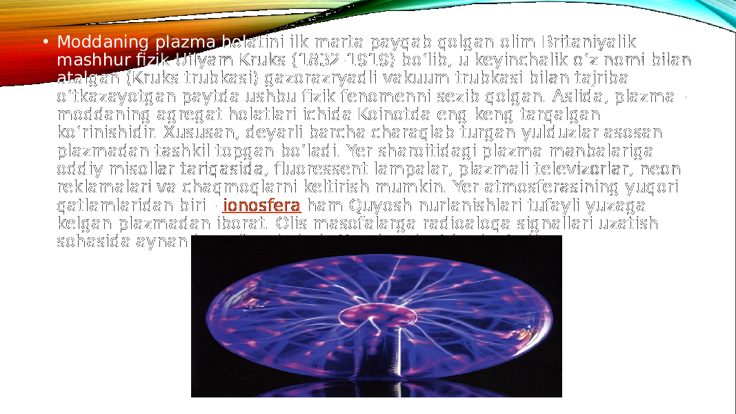  • Moddaning plazma holatini ilk marta payqab qolgan olim Britaniyalik mashhur fizik Uilyam Kruks (1832-1919) bo‘lib, u keyinchalik o‘z nomi bilan atalgan (Kruks trubkasi) gazorazryadli vakuum trubkasi bilan tajriba o‘tkazayotgan paytda ushbu fizik fenomenni sezib qolgan. Aslida, plazma - moddaning agregat holatlari ichida Koinotda eng keng tarqalgan ko‘rinishidir. Xususan, deyarli barcha charaqlab turgan yulduzlar asosan plazmadan tashkil topgan bo‘ladi. Yer sharoitidagi plazma manbalariga oddiy misollar tariqasida, fluoressent lampalar, plazmali televizorlar, neon reklamalari va chaqmoqlarni keltirish mumkin. Yer atmosferasining yuqori qatlamlaridan biri -  ionosfera  ham Quyosh nurlanishlari tufayli yuzaga kelgan plazmadan iborat. Olis masofalarga radioaloqa signallari uzatish sohasida aynan ionosfera juda katta ahamiyat kasb etadi. 