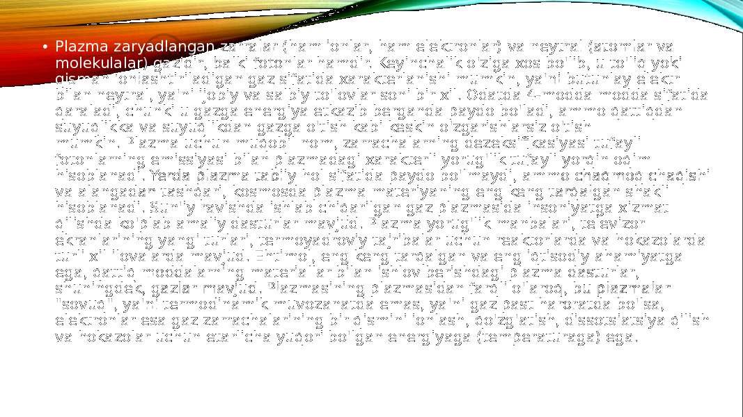  • Plazma zaryadlangan zarralar (ham ionlar, ham elektronlar) va neytral (atomlar va molekulalar) gazidir, balki fotonlar hamdir. Keyinchalik o&#39;ziga xos bo&#39;lib, u to&#39;liq yoki qisman ionlashtiriladigan gaz sifatida xarakterlanishi mumkin, ya&#39;ni butunlay elektr bilan neytral, ya&#39;ni ijobiy va salbiy to&#39;lovlar soni bir xil. Odatda 4-modda modda sifatida qaraladi, chunki u gazga energiya etkazib berganda paydo bo&#39;ladi, ammo qattiqdan suyuqlikka va suyuqlikdan gazga o&#39;tish kabi keskin o&#39;zgarishlarsiz o&#39;tish mumkin. Plazma uchun muqobil nom, zarrachalarning dezeksifikasiyasi tufayli fotonlarning emissiyasi bilan plazmadagi xarakterli yorug&#39;lik tufayli yorqin oqim hisoblanadi. Yerda plazma tabiiy hol sifatida paydo bo&#39;lmaydi, ammo chaqmoq chaqishi va alangadan tashqari, kosmosda plazma materiyaning eng keng tarqalgan shakli hisoblanadi. Sun&#39;iy ravishda ishlab chiqarilgan gaz plazmasida insoniyatga xizmat qilishda ko&#39;plab amaliy dasturlar mavjud. Plazma yorug&#39;lik manbalari, televizor ekranlarining yangi turlari, termoyadroviy tajribalar uchun reaktorlarda va hokazolarda turli xil ilovalarda mavjud. Ehtimol, eng keng tarqalgan va eng iqtisodiy ahamiyatga ega, qattiq moddalarning materiallar bilan ishlov berishdagi plazma dasturlar, shuningdek, gazlar mavjud. Plazmasining plazmasidan farqli o&#39;laroq, bu plazmalar &#34;sovuq&#34;, ya&#39;ni termodinamik muvozanatda emas, ya&#39;ni gaz past haroratda bo&#39;lsa, elektronlar esa gaz zarrachalarining bir qismini ionlash, qo&#39;zg&#39;atish, dissotsiatsiya qilish va hokazolar uchun etarlicha yuqori bo&#39;lgan energiyaga (temperaturaga) ega. 