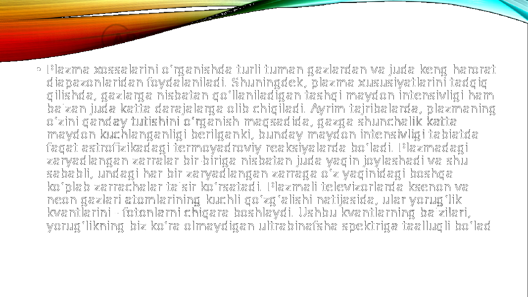  • Plazma xossalarini o‘rganishda turli tuman gazlardan va juda keng harorat diapazonlaridan foydalaniladi. Shuningdek, plazma xususiyatlarini tadqiq qilishda, gazlarga nisbatan qo‘llaniladigan tashqi maydon intensivligi ham ba&#39;zan juda katta darajalarga olib chiqiladi. Ayrim tajribalarda, plazmaning o‘zini qanday tutishini o‘rganish maqsadida, gazga shunchalik katta maydon kuchlanganligi berilganki, bunday maydon intensivligi tabiatda faqat astrofizikadagi termoyadroviy reaksiyalarda bo‘ladi. Plazmadagi zaryadlangan zarralar bir-biriga nisbatan juda yaqin joylashadi va shu sababli, undagi har bir zaryadlangan zarraga o‘z yaqinidagi boshqa ko‘plab zarrachalar ta&#39;sir ko‘rsatadi. Plazmali televizorlarda ksenon va neon gazlari atomlarining kuchli qo‘zg‘alishi natijasida, ular yorug‘lik kvantlarini - fotonlarni chiqara boshlaydi. Ushbu kvantlarning ba&#39;zilari, yorug‘likning biz ko‘ra olmaydigan ultrabinafsha spektriga taalluqli bo‘lad 