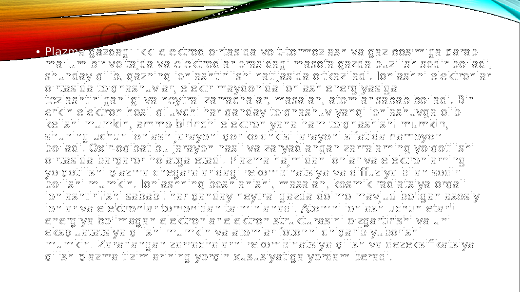  • Plazma gazdagi ikki elektrod o&#39;rtasida volt-tormozlash va gaz bosimiga qarab ma&#39;lum bir voltajda va elektrodlar orasidagi masofa gazda buzilish sodir bo&#39;ladi, shunday qilib, gazning ionlashtirilishi natijasida o&#39;tkaziladi. Ionlashni elektronlar o&#39;rtasida to&#39;qnashuvlar, elektr maydonida ionlash energiyasiga tezlashtirilganligi va neytral zarrachalar, masalan, atomlar sabab bo&#39;ladi. Bir erkin elektron hosil qiluvchi har qanday to&#39;qnashuv yangi ionlashuvga olib kelishi mumkin, ammo birinchi elektron yana ham to&#39;qnashishi mumkin, shuning uchun ionlash jarayoni qor ko&#39;chkisi jarayoni sifatida namoyon bo&#39;ladi. Oxir-oqibat bu jarayon nasli va zaryadlangan zarralarning yo&#39;qotilishi o&#39;rtasida barqaror holatga etadi. Plazma hajmidan ionlar va elektronlarning yo&#39;qotilishi plazma chegaralaridagi rekombinatsiya va diffuziya bilan sodir bo&#39;lishi mumkin. Ionlashning boshlanishi, masalan, kosmik radiatsiya orqali ionlashtirilishi sababli har qanday neytral gazda doimo mavjud bo&#39;lgan asosiy ionlar va elektronlar tomonidan ta&#39;minlanadi. Atomni ionlash uchun etarli energiya bo&#39;lmagan elektronlar elektron strukturasini o&#39;zgartirishi va uni ekspluatatsiya qilishi mumkin va atomlar fotonni chiqarib yuborishi mumkin. Zararlangan zarrachalarni rekombinatsiya qilish va dezeksifikatsiya qilish plazma tizimlarining yorqin xususiyatiga yordam beradi. 