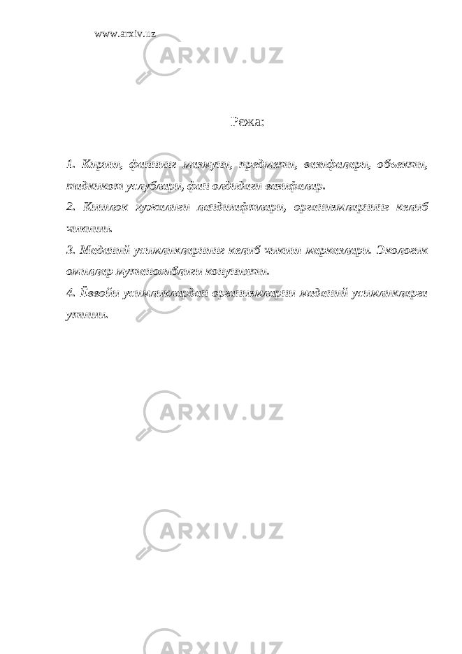 www.arxiv.uz Режа: 1. Кириш, фаннинг мазмуни, предмети, вазифалари, объекти, тадкикот услублари, фан олдидаги вазифалар. 2. Кишлок хужалиги ландшафтлари, организмларнинг келиб чикиши. 3. Маданий усимликларнинг келиб чикиш марказлари. Экологик омиллар мутаносиблиги конунияти. 4. Ёввойи усимликлардан организмларни маданий усимликларга утиши. 