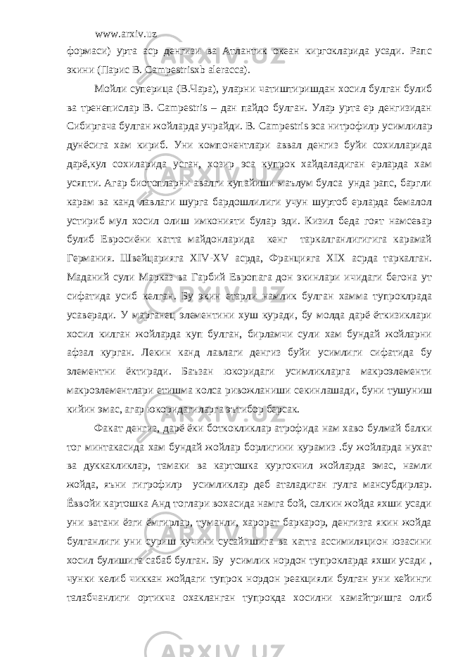 www.arxiv.uz формаси) урта аср денгизи ва Атлантик океан киргокларида усади. Рапс экини (Парис В. Campestrisxb aleracca ). Мойли суперица (В.Чара), уларни чатиштиришдан хосил булган булиб ва тренепислар В. Cam р estris – дан пайдо булган. Улар урта ер денгизидан Сибиргача булган жойларда учрайди. В. Cam р estris эса нитрофил p усимлилар дунёсига хам кириб. Уни компонентлари аввал денгиз буйи сохилларида дарё,кул сохиларида усган, хозир эса купрок хайдаладиган ерларда хам усяпти. Агар биотопларни авалги купайиши маълум булса унда рапс, баргли карам ва канд лавлаги шурга бардошлилиги учун шуртоб ерларда бемалол устириб мул хосил олиш имконияти булар эди. Кизил беда гоят намсевар булиб Евросиёни катта майдонларида кенг таркалганлигигига карамай Германия. Швейцарияга XIV - XV асрда, Францияга XIX асрда таркалган. Маданий сули Марказ ва Гарбий Европага дон экинлари ичидаги бегона ут сифатида усиб келган. Бу экин етарли намлик булган хамма тупроклрада усаверади. У марганец элементини хуш куради, бу молда дарё ёткизиклари хосил килган жойларда куп булган, бирламчи сули хам бундай жойларни афзал курган. Лекин канд лавлаги денгиз буйи усимлиги сифатида бу элементни ёктиради. Баъзан юкоридаги усимликларга макроэлементи макроэлементлари етишма колса ривожланиши секинлашади, буни тушуниш кийин эмас, агар юкоридагиларга эътибор берсак. Факат денгиз, дарё ёки боткокликлар атрофида нам хаво булмай балки тог минтакасида хам бундай жойлар борлигини курамиз .бу жойларда нухат ва дуккакликлар, тамаки ва картошка кургокчил жойларда эмас, намли жойда, яъни гигрофил p усимликлар деб аталадиган гулга мансубдирлар. Ёввойи картошка Анд тоглари вохасида намга бой, салкин жойда яхши усади уни ватани ёзги ёмгирлар, туманли, харорат баркарор, денгизга якин жойда булганлиги уни суриш кучини сусайишига ва катта ассимиляцион юзасини хосил булишига сабаб булган. Бу усимлик нордон тупрокларда яхши усади , чунки келиб чиккан жойдаги тупрок нордон реакцияли булган уни кейинги талабчанлиги ортикча охакланган тупрокда хосилни камайтришга олиб 