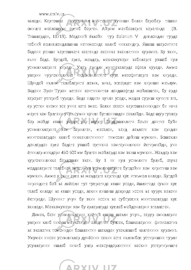 www.arxiv.uz келади. Картошка кургокчил минтакага кучиши билан баробар ташки омилга мослашуви ортиб борган. Айрим манбааларга караганда (В. Тишлердан, 1971й). Маданий ёввойи тур Sal о num V диплоидли турда табиий полиплоидлашиш натижасида келиб чиккандир. Яшаш шароитига бедани усиши картошкага кааганда аксинка эканлигини курамиз. Бу экин, яъни беда. Бугдой, арпа, жавдар, маккажухори кабиларга ухшаб чул усимликларига киради. Улар аридли минтакаларда афзал куради. Аммо уларни чургокчиликка чидамлилигига кура мезофитларга хам киради. Шундай иклим талабларига ловия, вика, эспорцет хам кириши маълум. Бедани Эрон-Турон ватани континентал ландшафтда жойлашган, бу ерда харорат узгариб туради. Беда илдизи кучли усади, жадал суриш кучига эга, ер устки кисми эса унча ката эмас. Балки юзаси картошканикидан би неча марта кам булгани учун сувни кучли бугланишдан саклайди. Беда шур тузлар бор жойда яхши усади уни шурга бардошлилиги баъзи денгиз буйи усимликларига хам берилган, масалан, канд лавлаги хам аридли минтакалардан келиб чикканлигининг тимсоли дейиш мумкин. Бошокли донлардан арпа бедага ухшаб ортикча намгарчиликни ёктирмайди, уни ёгинлар микдори 450-500 мм булган жойларда хам экиш мумкин. Жавдар хам кургокчиликка бардошли экан. Бу 1 чи чул усимлиги булиб, озука моддаларига талабчан эмас. Чул усимликларига бугдойни хам киритиш хам мумкин. Аммо у свни арпа ва жавдарга карганда куп итеъмол килади. Бугдой чириндига бой ва леёссли туз тупрогида яхши усади, ёшлигида сувни куп талаб килади ва яхши усади, лекин пишиш даврида иссик ва курук хавони ёктиради. Шунинг учун бу экин иссик ва субтропик минтакаларда куп экилади. Маккажухори хам бу ерларларда куплаб майдонларни эгаллаган. Демак, бази усимликларни хаётий яшаш шакли учун., зарур омилларни уларни клиб чикиш марказидан оладиган булсак, бошкаларини физиологик ва экологик томонидан бошлангич шаклдан узоклашиб келганини курамиз. Умуман инсон усимликлар дунёсини секин аста иклимбоп устиришни турли усулларини ишлаб чикиб улар махсулдорлигини кескин узгартиришга 