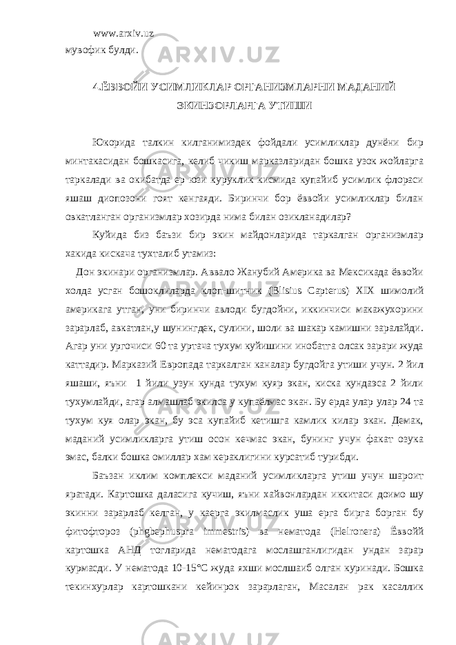 www.arxiv.uz мувофик булди. 4.ЁВВОЙИ УСИМЛИКЛАР ОРГАНИЗМЛАРНИ МАДАНИЙ ЭКИНЗОРЛАРГА УТИШИ Юкорида талкин килганимиздек фойдали усимликлар дунёни бир минтакасидан бошкасига, келиб чикиш марказларидан бошка узок жойларга таркалади ва окибатда ер юзи куруклик кисмида купайиб усимлик флораси яшаш диопозони гоят кенгаяди. Биринчи бор ёввойи усимликлар билан овкатланган организмлар хозирда нима билан озикланадилар? Куйида биз баъзи бир экин майдонларида таркалган организмлар хакида кискача тухталиб утамиз: Дон экинари организмлар. Аввало Жанубий Америка ва Мексикада ёввойи холда усган бошоклиларда клоп-шитник ( Blisius Ca р terus ) XIX шимолий америкага утган, уни биринчи авлоди бугдойни, иккинчиси макажухорини зарарлаб, авкатлан,у шунингдек, сулини, шоли ва шакар камишни заралайди. Агар уни ургочиси 60 та уртача тухум куйишини инобатга олсак зарари жуда каттадир. Марказий Европада таркалган каналар бугдойга утиши учун. 2 йил яшаши, яъни 1 йили узун кунда тухум куяр экан, киска кундаэса 2 йили тухумлайди, агар алмашлаб экилса у купаёлмас экан. Бу ерда улар улар 24 та тухум куя олар экан, бу эса купайиб кетишга камлик килар экан. Демак, маданий усимликларга утиш осон кечмас экан, бунинг учун факат озука эмас, балки бошка омиллар хам кераклигини курсатиб турибди. Баъзан иклим комплекси маданий усимликларга утиш учун шароит яратади. Картошка даласига кучиш, яъни хайвонлардан иккитаси доимо шу экинни зарарлаб келган, у каерга экилмаслик уша ерга бирга борган бу фитофтороз (р hgbe р hus р ra immestris ) ва нематода ( Helr о nera ) Ёввойй картошка AH Д тогларида нематодага мослашганлигидан ундан зарар курмасди. У нематода 10-15°С жуда яхши мослшаиб олган куринади. Бошка текинхурлар картошкани кейинрок зарарлаган, Масалан рак касаллик 